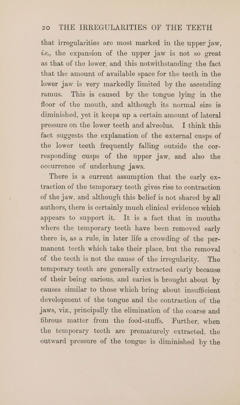 that irregularities are most marked in the upper jaw, ae., the expansion of the upper jaw is not so great as that of the lower, and this notwithstanding the fact that the amount of available space for the teeth in the lower jaw is very markedly limited by the ascending ramus. This is caused by the tongue lying in the floor of the mouth, and although its normal size is diminished, yet it keeps up a certain amount of lateral pressure on the lower teeth and alveolus. I think this fact suggests the explanation of the external cusps of the lower teeth frequently falling outside the cor- responding cusps of the upper jaw, and also the occurrence of underhung jaws. There is a current assumption that the early ex- traction of the temporary teeth gives rise to contraction of the jaw, and although this belief is not shared by all authors, there is certainly much clinical evidence which appears to support it. It is a fact that in mouths where the temporary teeth have been removed early there is, as a rule, in later life a crowding of the per- manent teeth which take their place, but the removal of the teeth is not the cause of the irregularity. The temporary teeth are generally extracted early because of their being carious, and caries is brought about by causes similar to those which bring about insufficient development of the tongue and the contraction of the jaws, viz., principally the elimination of the coarse and fibrous matter from the food-stuffs. Further, when the temporary teeth are prematurely extracted, the outward pressure of the tongue is diminished by the