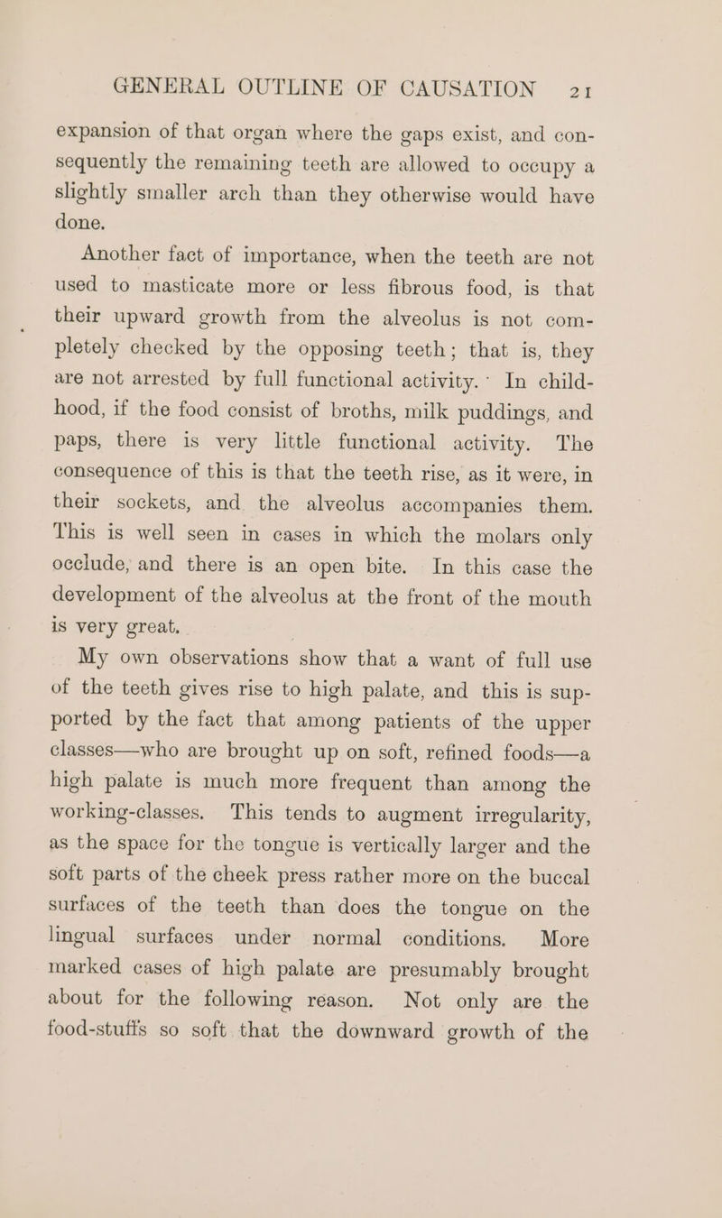 expansion of that organ where the gaps exist, and con- sequently the remaining teeth are allowed to occupy a slightly smaller arch than they otherwise would have done. Another fact of importance, when the teeth are not used to masticate more or less fibrous food, is that their upward growth from the alveolus is not com- pletely checked by the opposing teeth; that is, they are not arrested by full functional activity.’ In child- hood, if the food consist of broths, milk puddings, and paps, there is very little functional activity. The consequence of this is that the teeth rise, as it were, in their sockets, and the alveolus accompanies them. This is well seen in cases in which the molars only occlude, and there is an open bite. In this case the development of the alveolus at the front of the mouth is very great. My own observations show that a want of full use of the teeth gives rise to high palate, and this is sup- ported by the fact that among patients of the upper classes—who are brought up on soft, refined foods—a high palate is much more frequent than among the working-classes, This tends to augment irregularity, as the space for the tongue is vertically larger and the soft parts of the cheek press rather more on the buccal surfaces of the teeth than does the tongue on the lingual surfaces under normal conditions. More marked cases of high palate are presumably brought about for the following reason. Not only are the food-stufis so soft that the downward growth of the