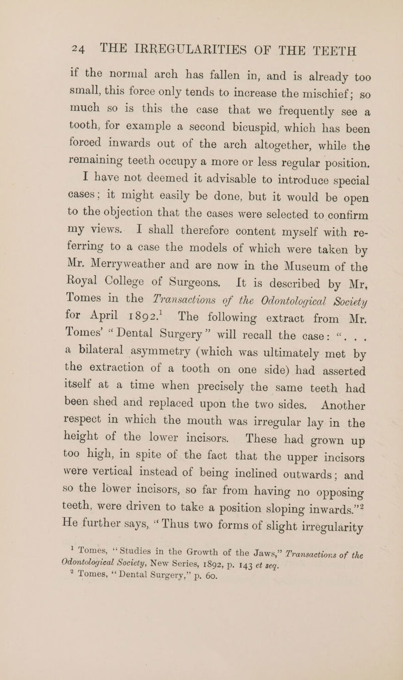 if the normal arch has fallen in, and is already too small, this force only tends to increase the mischief ; 80 much so is this the case that we frequently see a tooth, for example a second bicuspid, which has been forced inwards out of the arch altogether, while the remaining teeth occupy a more or legs regular position, I have not deemed it advisable to introduce special cases; it might easily be done, but it would be open to the objection that the cases were selected to confirm my views. I shall therefore content myself with re- ferring to a case the models of which were taken by Mr. Merryweather and are now in the Museum of the Royal College of Surgeons. It is described by Mr, Tomes in the Transactions of the Odontological Society for April 1892.1 The following extract from Mr. Tomes’ “ Dental Surgery” will recall the case: “. . a bilateral asymmetry (which was ultimately met by the extraction of a tooth on one side) had asserted itself at a time when precisely the same teeth had been shed and replaced upon the two sides. Another respect in which the mouth was irregular lay in the height of the lower incisors. These had grown up too high, in spite of the fact that the upper incisors were vertical instead of being inclined outwards; and so the lower incisors, so far from having no opposing teeth, were driven to take a position sloping inwards.” He further says, “Thus two forms of slight irregularity 1 Tomes, ‘Studies in the Growth of the Jaws,” Transactions of the Odontological Society, New Series, 1892, p- 143 et seq. * Tomes, ‘‘ Dental Surgery,” D.. Go.