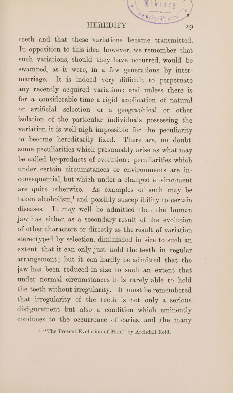 HEREDITY reer as teeth and that these variations became transmitted. In opposition to this idea, however, we remember that such variations, should they have occurred, would be swamped, as it were, in a few generations by inter- marriage. It is indeed very difficult to perpetuate any recently acquired variation; and unless there is for a considerable time a rigid application of natural or artificial selection or a geographical or other isolation of the particular individuals possessing the variation it is well-nigh impossible for the peculiarity to become hereditarily fixed. There are, no doubt, some peculiarities which presumably arise as what may be called by-products of evolution; peculiarities which under certain circumstances or environments are in- consequential, but which under a changed environment are quite otherwise. As examples of such may be taken alcoholism,’ and possibly susceptibility to certain diseases. It may well be admitted that the human jaw has either, as a secondary result of the evolution of other characters or directly as the result of variation stereotyped by selection, diminished in size to such an extent that it can only just hold the teeth in regular arrangement; but it can hardly be admitted that the jaw has been reduced in size to such an extent that under normal circumstances it is rarely able to hold the teeth without irregularity. It must be remembered that irregularity of the teeth is not only a serious disfigurement but also a condition which eminently conduces to the occurrence of caries, and the many 1 “The Present Evolution of Man,’ by Archdall Reid.