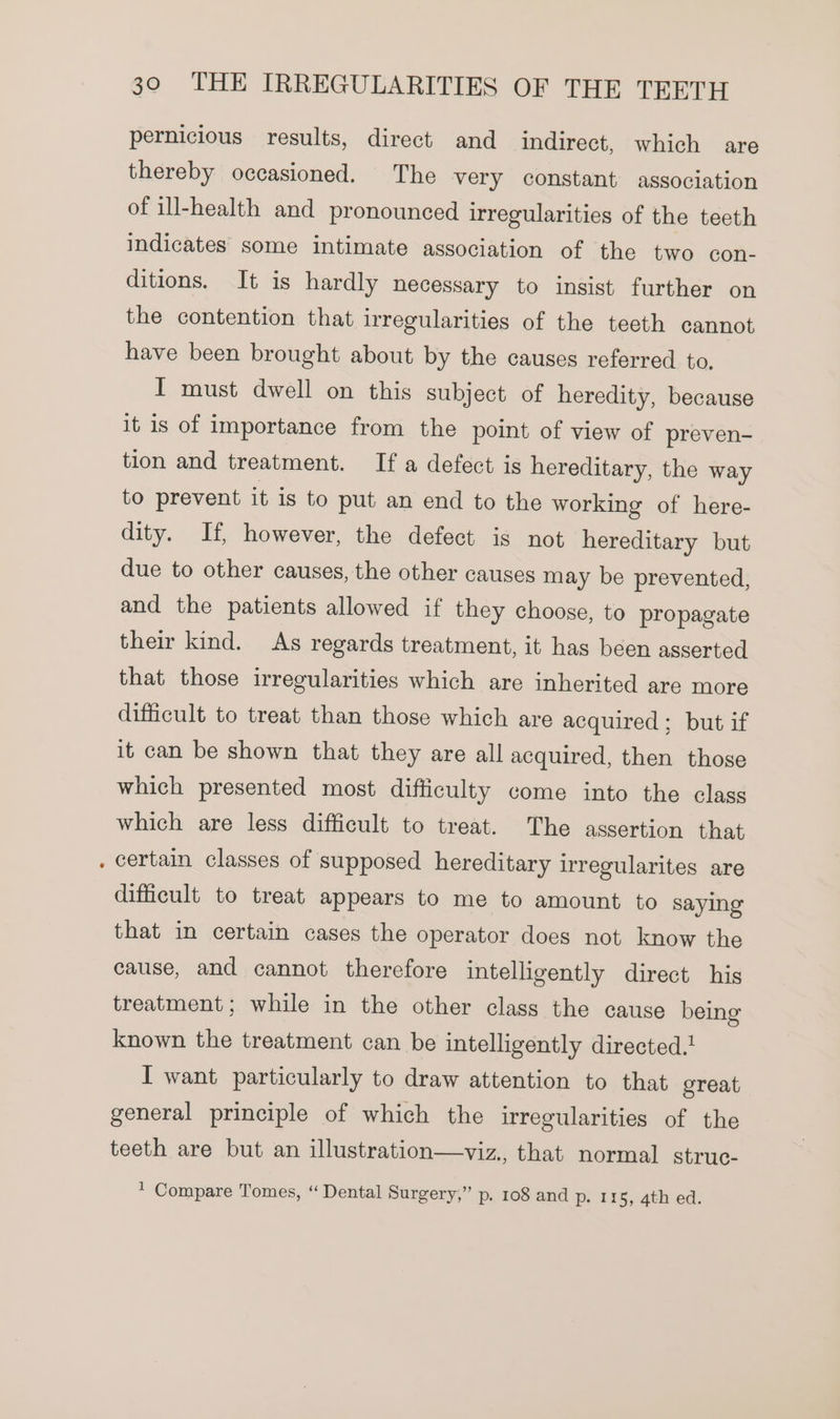 e pernicious results, direct and indirect, which are thereby occasioned. The very constant association of ill-health and pronounced irregularities of the teeth indicates some intimate association of the two con- ditions. It is hardly necessary to insist further on the contention that irregularities of the teeth cannot have been brought about by the causes referred to. I must dwell on this subject of heredity, because it is of importance from the point of view of preven- tion and treatment. If a defect is hereditary, the way to prevent it is to put an end to the working of here- dity. If, however, the defect is not hereditary but due to other causes, the other causes may be prevented, and the patients allowed if they choose, to propagate their kind. As regards treatment, it has been asserted that those irregularities which are inherited are more difficult to treat than those which are acquired ; but if it can be shown that they are all acquired, then those which presented most difficulty come into the class which are less difficult to treat. The assertion that certain classes of supposed hereditary irregularites are difficult to treat appears to me to amount to saying that in certain cases the operator does not know the cause, and cannot therefore intelligently direct his treatment; while in the other class the cause being known the treatment can be intelligently directed. I want particularly to draw attention to that great general principle of which the irregularities of the teeth are but an illustration—viz., that normal struc- * Compare Tomes, “ Dental Surgery,” p. 108 and p- 115, 4th ed.