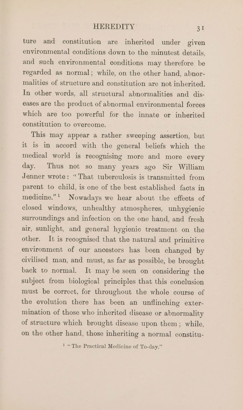 ture and constitution are inherited under given environmental conditions down to the minutest details, and such environmental conditions may therefore be regarded as normal; while, on the other hand, abnor- malities of structure and constitution are not inherited. In other words, all structural abnormalities and dis- eases are the product of abnormal environmental forces which are too powerful for the innate or inherited constitution to overcome. This may appear a rather sweeping assertion, but it 1s in accord with the general beliefs which the medical world is recognising more and more every day. Thus not so many years ago Sir William Jenner wrote: “That tuberculosis is transmitted from parent to child, is one of the best established facts in medicine.” ! Nowadays we hear about the effects of closed windows, unhealthy atmospheres, unhygienic surroundings and infection on the one hand, and fresh air, sunlight, and general hygienic treatment on the other. It is recognised that the natural and primitive environment of our ancestors has been changed by civilised man, and must, as far as possible, be brought back to normal. It may be seen on considering the subject from biological principles that this conclusion must be correct, for throughout the whole course of the evolution there has been an unflinching exter- mination of those who inherited disease or abnormality of structure which brought disease upon them; while, on the other hand, those inheriting a normal constitu- ' “The Practical Medicine of To-day.”