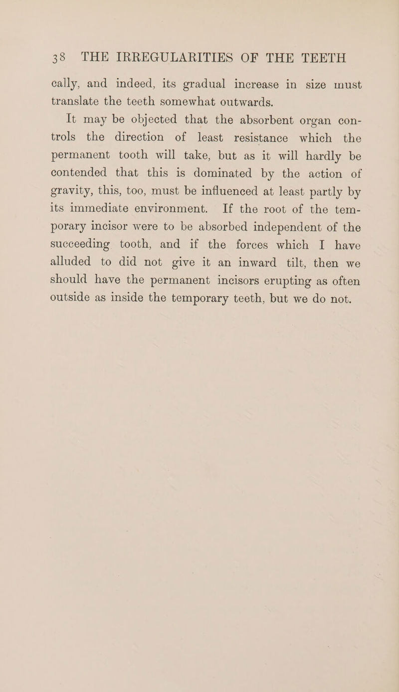 cally, and indeed, its gradual increase in size must translate the teeth somewhat outwards. It may be objected that the absorbent organ con- trols the direction of least resistance which the permanent tooth will take, but as it will hardly be contended that this is dominated by the action of gravity, this, too, must be influenced at least partly by its immediate environment. If the root of the tem- porary incisor were to be absorbed independent of the succeeding tooth, and if the forces which I have alluded to did not give it an inward tilt, then we should have the permanent incisors erupting as often outside as inside the temporary teeth, but we do not.