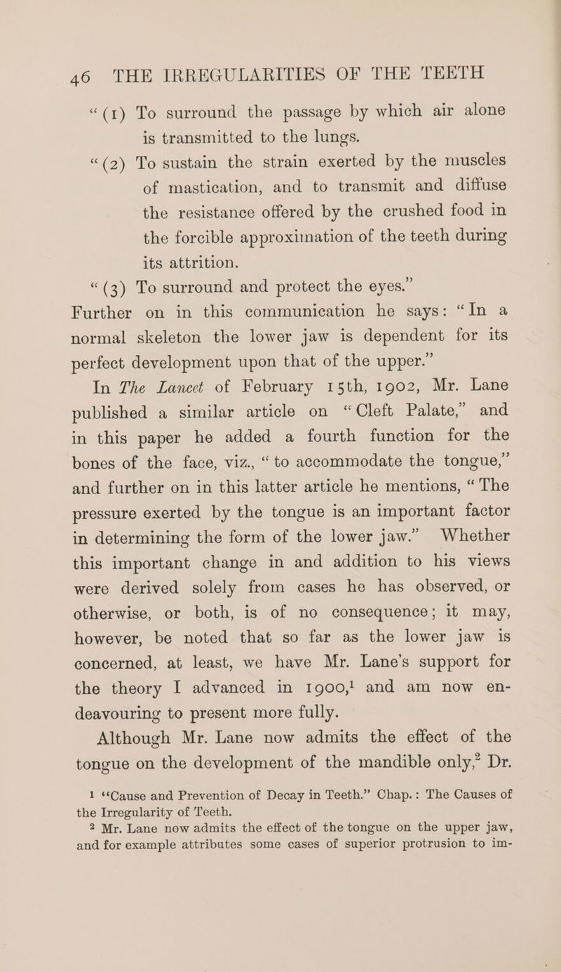 “(1) To surround the passage by which air alone is transmitted to the lungs. “(2) To sustain the strain exerted by the muscles of mastication, and to transmit and diffuse the resistance offered by the crushed food in the forcible approximation of the teeth during its attrition. “(3) To surround and protect the eyes.” Further on in this communication he says: “In a normal skeleton the lower jaw is dependent for its perfect development upon that of the upper.” In The Lancet of February 15th, 1902, Mr. Lane published a similar article on “Cleft Palate,” and in this paper he added a fourth function for the bones of the face, viz., “to accommodate the tongue,” and further on in this latter article he mentions, “ The pressure exerted by the tongue is an important factor in determining the form of the lower jaw.” Whether this important change in and addition to his views were derived solely from cases he has observed, or otherwise, or both, is of no consequence; it may, however, be noted that so far as the lower jaw is concerned, at least, we have Mr. Lane’s support for the theory I advanced in 1900,! and am now en- deavouring to present more fully. Although Mr. Lane now admits the effect of the tongue on the development of the mandible only,” Dr. 1 ‘Cause and Prevention of Decay in Teeth.” Chap.: The Causes of the Irregularity of Teeth. 2 Mr. Lane now admits the effect of the tongue on the upper jaw, and for example attributes some cases of superior protrusion to im-