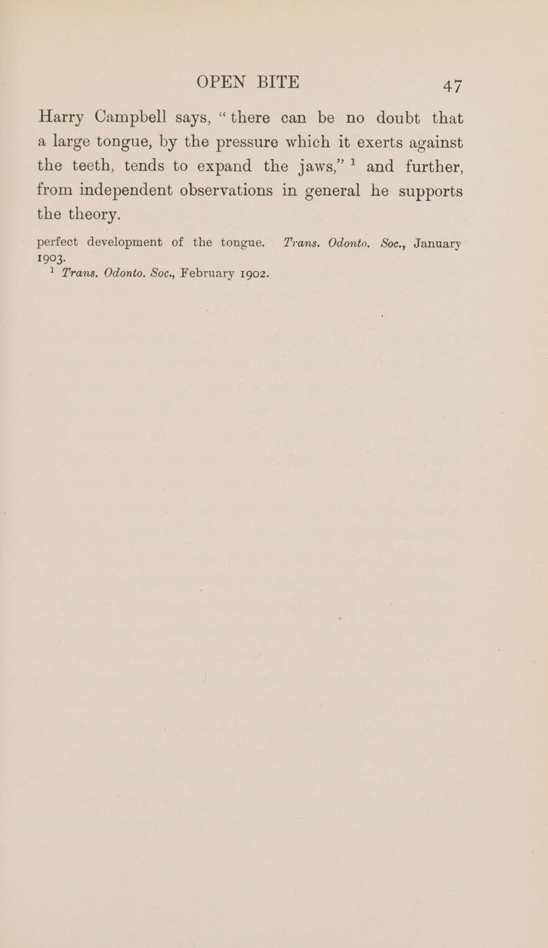 Harry Campbell says, “there can be no doubt that a large tongue, by the pressure which it exerts against the teeth, tends to expand the jaws,’ * and further, from independent observations in general he supports the theory. perfect development of the tongue. Trans. Odonto. Soc., January 1903. 1 Trans. Odonto. Soc., February 1902.