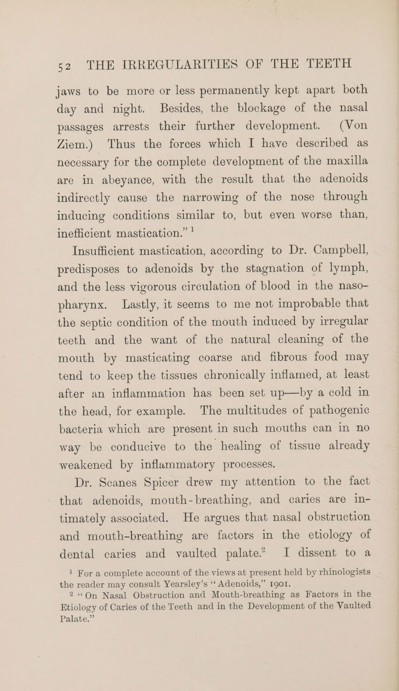 jaws to be more or less permanently kept apart both day and night. Besides, the blockage of the nasal passages arrests their further development. (Von Ziem.) Thus the forces which I have described as necessary for the complete development of the maxilla are in abeyance, with the result that the adenoids indirectly cause the narrowing of the nose through inducing conditions similar to, but even worse than, inefficient mastication.” * Insufficient mastication, according to Dr. Campbell, predisposes to adenoids by the stagnation of lymph, and the less vigorous circulation of blood in the naso- pharynx. Lastly, it seems to me not improbable that the septic condition of the mouth induced by irregular teeth and the want of the natural cleaning of the mouth by masticating coarse and fibrous food may tend to keep the tissues chronically inflamed, at least after an inflammation has been set up—by a cold in the head, for example. The multitudes of pathogenic bacteria which are present in such mouths can in no way be conducive to the healing of tissue already weakened by inflammatory processes. Dr. Scanes Spicer drew my attention to the fact that adenoids, mouth-breathing, and caries are in- timately associated. He argues that nasal obstruction and mouth-breathing are factors in the etiology of dental caries and vaulted palate” I dissent to a 1 For a complete account of the views at present held by rhinologists _. the reader may consult Yearsley’s ‘‘ Adenoids,” 1901. 2 “On Nasal Obstruction and Mouth-breathing as Factors in the Etiology of Caries of the Teeth and in the Development of the Vaulted Palate.”