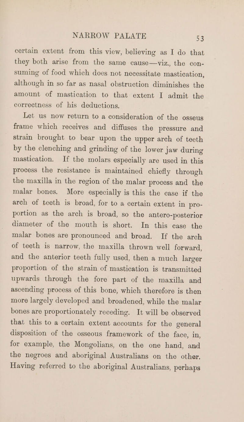 certain extent from this view, believing as I do that they both arise from the same cause—viz., the con- suming of food which does not necessitate mastication, although in so far as nasal obstruction diminishes the amount of mastication to that extent I admit the correctness of his deductions. Let us now return to a consideration of the osseus frame which receives and diffuses the pressure and strain brought to bear upon the upper arch of teeth by the clenching and grinding of the lower jaw during mastication. If the molars especially are used in this process the resistance is maintained chiefly through the maxilla in the region of the malar process and the malar bones. More especially is this the case if the arch of teeth is broad, for to a certain extent in pro- portion as the arch is broad, so the antero-posterior diameter of the mouth is short. In this case the malar bones are pronounced and broad. If the arch of teeth is narrow, the maxilla thrown well forward, and the anterior teeth fully used, then a much larger proportion of the strain of mastication is transmitted upwards through the fore part of the maxilla and ascending process of this bone, which therefore is then more largely developed and broadened, while the malar bones are proportionately receding. It will be observed that this to a certain extent accounts for the general disposition of the osseous framework of the face, in, for example, the Mongolians, on the one hand, and the negroes and aboriginal Australians on the other, Having referred to the aboriginal Australians, perhaps