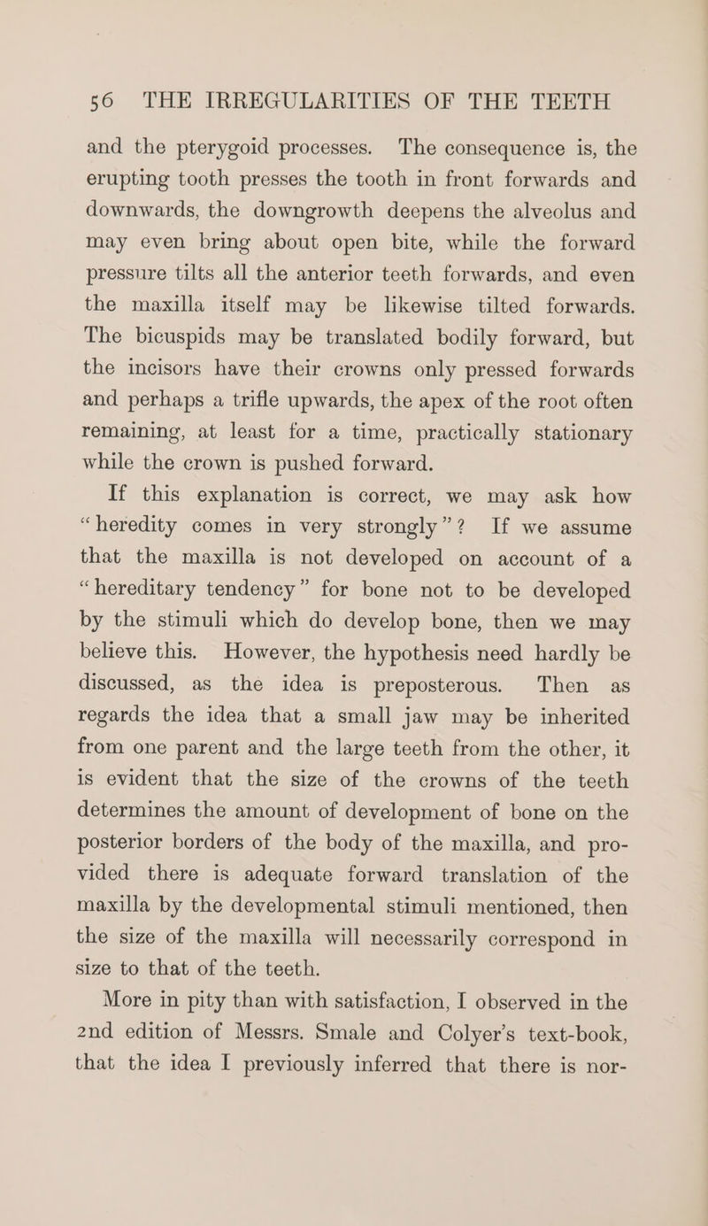 and the pterygoid processes. The consequence is, the erupting tooth presses the tooth in front forwards and downwards, the downgrowth deepens the alveolus and may even bring about open bite, while the forward pressure tilts all the anterior teeth forwards, and even the maxilla itself may be likewise tilted forwards. The bicuspids may be translated bodily forward, but the incisors have their crowns only pressed forwards and perhaps a trifle upwards, the apex of the root often remaining, at least for a time, practically stationary while the crown is pushed forward. If this explanation is correct, we may ask how “heredity comes in very strongly”? If we assume that the maxilla is not developed on account of a “hereditary tendency” for bone not to be developed by the stimuli which do develop bone, then we may believe this. However, the hypothesis need hardly be discussed, as the idea is preposterous. Then as regards the idea that a small jaw may be inherited from one parent and the large teeth from the other, it is evident that the size of the crowns of the teeth determines the amount of development of bone on the posterior borders of the body of the maxilla, and pro- vided there is adequate forward translation of the maxilla by the developmental stimuli mentioned, then the size of the maxilla will necessarily correspond in size to that of the teeth. More in pity than with satisfaction, I observed in the 2nd edition of Messrs. Smale and Colyer’s text-book, that the idea I previously inferred that there is nor-