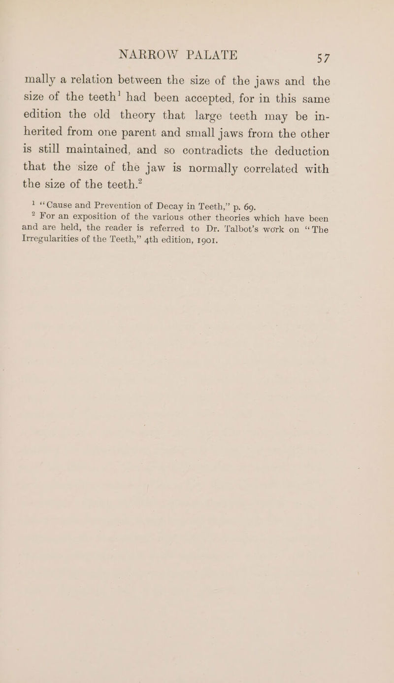 mally a relation between the size of the jaws and the size of the teeth’ had been accepted, for in this same edition the old theory that large teeth may be in- herited from one parent and small jaws frorn the other is still maintained, and so contradicts the deduction that the size of the jaw is normally correlated with the size of the teeth. * “Cause and Prevention of Decay in Teeth,” p. 69. * For an exposition of the various other theories which have been and are held, the reader is referred to Dr. Talbot’s work on “The Irregularities of the Teeth,” 4th edition, IQOI.