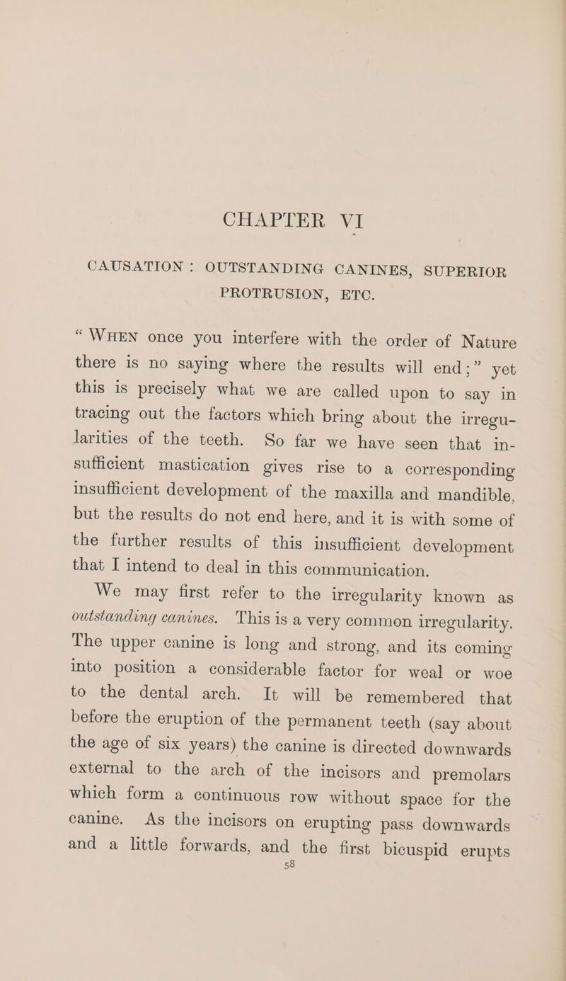 CHAPTER VI CAUSATION :. OUTSTANDING CANINES, SUPERIOR PROTRUSION, ETC. “WHEN once you interfere with the order of Nature there is no saying where the results will end;” yet this is precisely what we are called upon to say in tracing out the factors which bring about the irregu- larities of the teeth. So far we have seen that in- sufficient mastication gives rise to a corresponding insufficient development of the maxilla and mandible, but the results do not end here, and it is with some of the further results of this insufficient development that I intend to deal in this communication. We may first refer to the irregularity known as outstanding canines, This is a very common irregularity. The upper canine is long and strong, and its coming into position a considerable factor for weal or woe to the dental arch. It will be remembered that before the eruption of the permanent teeth (say about the age of six years) the canine is directed downwards external to the arch of the incisors and premolars which form a continuous row without space for the canine. As the incisors on erupting pass downwards and a little forwards, and the first bicuspid erupts