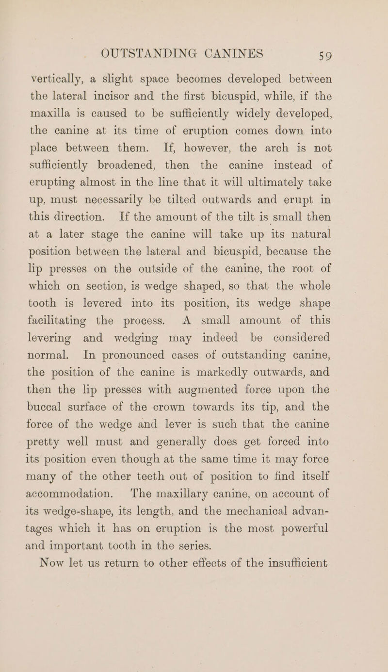 vertically, a slight space becomes developed between the lateral incisor and the first bicuspid, while, if the maxilla is caused to be sufficiently widely developed, the canine at its time of eruption comes down into place between them. If, however, the arch is not sufficiently broadened, then the canine instead of erupting almost in the line that it will ultimately take up, must necessarily be tilted outwards and erupt in this direction. If the amount of the tilt is small then at a later stage the canine will take up its natural position between the lateral and bicuspid, because the lip presses on the outside of the canine, the root of which on section, is wedge shaped, so that the whole tooth is levered into its position, its wedge shape facilitating the process. A small amount of this levering and wedging may indeed be considered normal. In pronounced cases of outstanding canine, the position of the canine is markedly outwards, and then the lip presses with augmented force upon the buccal surtace of the crown towards its tip, and the force of the wedge and lever is such that the canine pretty well must and generally does get forced into its position even though at the same time it may force many of the other teeth out of position to find itself accommodation. The maxillary canine, on account of its wedge-shape, its length, and the mechanical advan- tages which it has on eruption is the most powerful and important tooth in the series. Now let us return to other effects of the insufficient