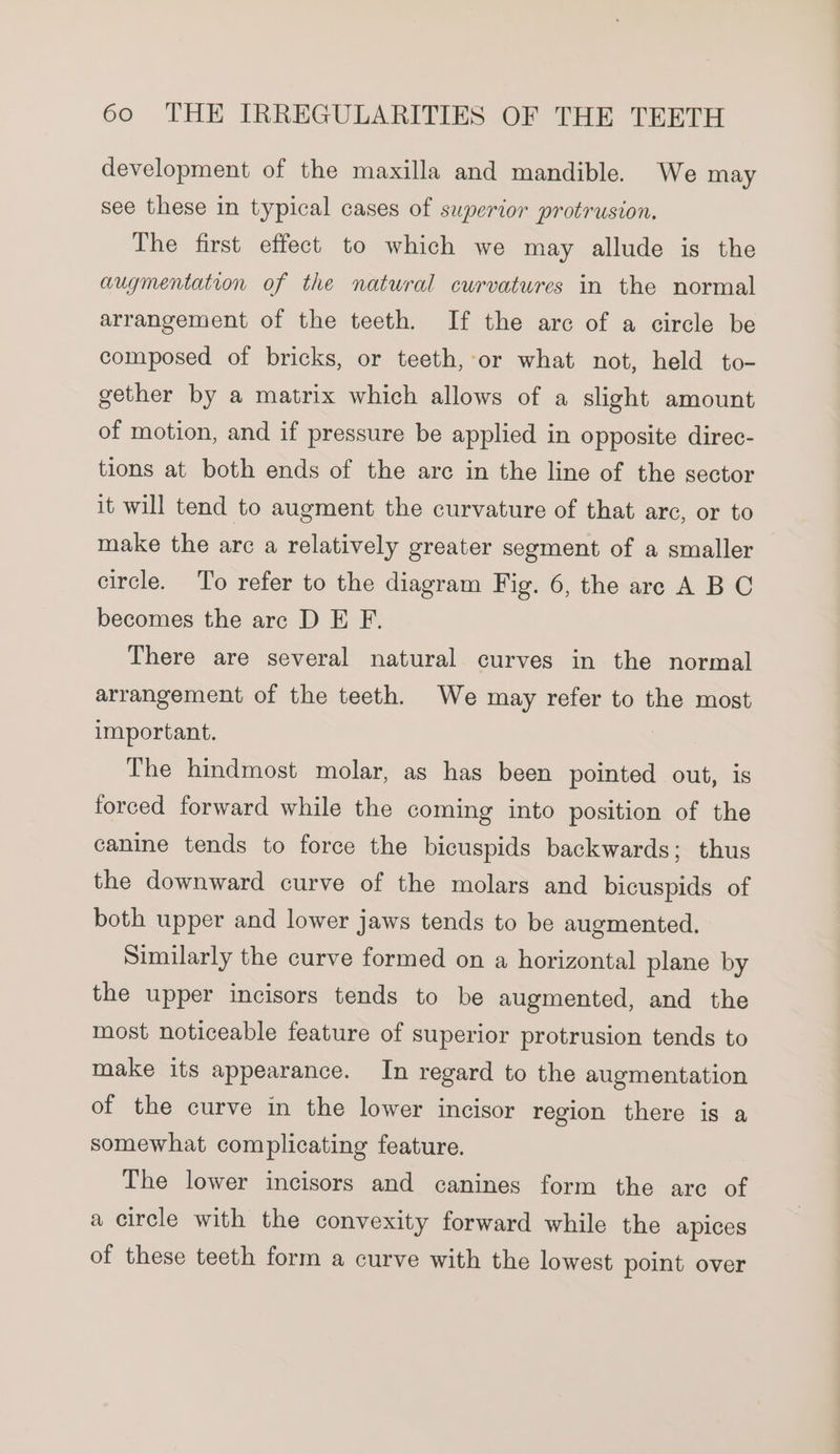 development of the maxilla and mandible. We may see these in typical cases of superior protrusion. The first effect to which we may allude is the augmentation of the natural curvatures in the normal arrangement of the teeth. If the arc of a circle be composed of bricks, or teeth, or what not, held to- gether by a matrix which allows of a slight amount of motion, and if pressure be applied in opposite direc- tions at both ends of the arc in the line of the sector it will tend to augment the curvature of that arc, or to make the arc a relatively greater segment of a smaller circle. To refer to the diagram Fig. 6, the are A BC becomes the arc D E F. There are several natural curves in the normal arrangement of the teeth. We may refer to the most important. The hindmost molar, as has been pointed out, is forced forward while the coming into position of the canine tends to force the bicuspids backwards; thus the downward curve of the molars and bicuspids of both upper and lower jaws tends to be augmented. Similarly the curve formed on a horizontal plane by the upper incisors tends to be augmented, and the most noticeable feature of superior protrusion tends to make its appearance. In regard to the augmentation of the curve in the lower incisor region there is a somewhat complicating feature. The lower incisors and canines form the arc of a circle with the convexity forward while the apices of these teeth form a curve with the lowest point over