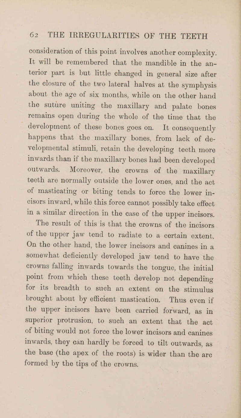 consideration of this point involves another complexity. It will be remembered that the mandible in the an- terior part is but little changed in general size after the closure of the two lateral halves at the symphysis about the age of six months, while on the other hand the suture uniting the maxillary and palate bones remains open during the whole of the time that the _ development of these bones goes on. It consequently happens that the maxillary bones, from lack of de- velopmental stimuli, retain the developing teeth more inwards than if the maxillary bones had been developed outwards. Moreover, the crowns of the maxillary teeth are normally outside the lower ones, and the act of masticating or biting tends to force the lower in- cisors inward, while this force cannot possibly take effect in a similar direction in the case of the upper incisors. The result of this is that the crowns of the incisors of the upper jaw tend to radiate to a certain extent, On the other hand, the lower incisors and canines in a somewhat deficiently developed jaw tend to have the crowns falling inwards towards the tongue, the initial point from which these teeth develop not depending for its breadth to such an extent on the stimulus brought about by efficient mastication. Thus even if the upper incisors have been carried forward, as in superior protrusion, to such an extent that the act of biting would not force the lower incisors and canines inwards, they can hardly be forced to tilt outwards, as the base (the apex of the roots) is wider than the are formed by the tips of the crowns.