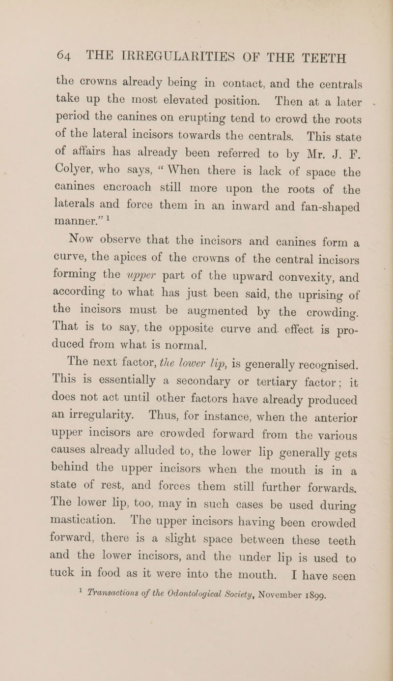 the crowns already being in contact, and the centrals take up the most elevated position. Then at a later period the canines on erupting tend to crowd the roots of the lateral incisors towards the centrals. This state of affairs has already been referred to by «Mir: J.-B: Colyer, who says, “ When there is lack of space the canines encroach still more upon the roots of the laterals and force them in an inward and fan-shaped manner.” Now observe that the incisors and canines form a curve, the apices of the crowns of the central incisors forming the upper part of the upward convexity, and according to what has just been said, the uprising of the incisors must be augmented by the crowding. That is to say, the opposite curve and. effect is pro- duced from what is normal. The next factor, the lower lip, 1s generally recognised. This is essentially a secondary or tertiary factor; it does not act until other factors have already produced an irregularity. Thus, for instance, when the anterior upper incisors are crowded forward from the various causes already alluded to, the lower lip generally gets behind the upper incisors when the mouth is in a state of rest, and forces them still further forwards, The lower lip, too, may in such cages be used during mastication. The upper incisors having been crowded forward, there is a slight space between these teeth and the lower incisors, and the under lip is used to tuck in food as it were into the mouth. I have seen * Transactions of the Odontological Society, November 1899.