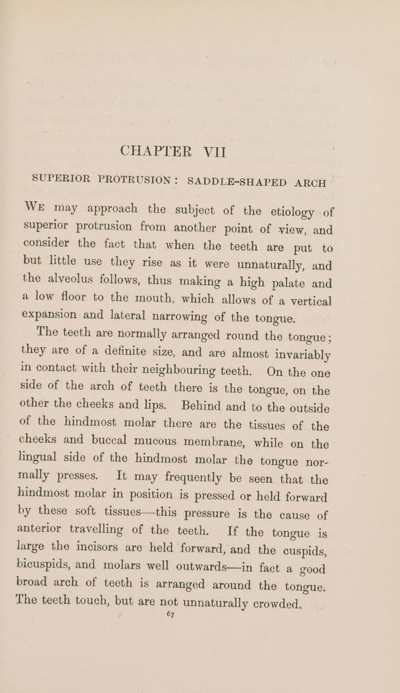 CHAPTER VII SUPERIOR PROTRUSION : SADDLE-SHAPED ARCH ° WE may approach the subject of the etiology «of superior protrusion from another point of view, and consider the fact that when the teeth are put to but little use they rise as it were unnaturally, and the alveolus follows, thus making a high palate and a low floor to the mouth, which allows of a vertical expansion and lateral narrowing of the tongue. The teeth are normally arranged round the tongue ; they are of a definite size, and are almost invariably in contact with their neighbouring teeth. On the one side of the arch of teeth there is the tongue, on the other the cheeks and lips. Behind and to the outside of the hindmost molar there are the tissues of the cheeks and buccal mucous membrane, while on the lingual side of the hindmost molar the tongue nor- mally presses. It may frequently be seen that the hindmost molar in position is pressed or held forward by these soft tissues—this pressure is the cause of anterior travelling of the teeth. If the tongue is large the incisors are held forward, and the cuspids, bicuspids, and molars well outwards—in fact a good broad arch of teeth is arranged around the tongue, The teeth touch, but are not unnaturally crowded.