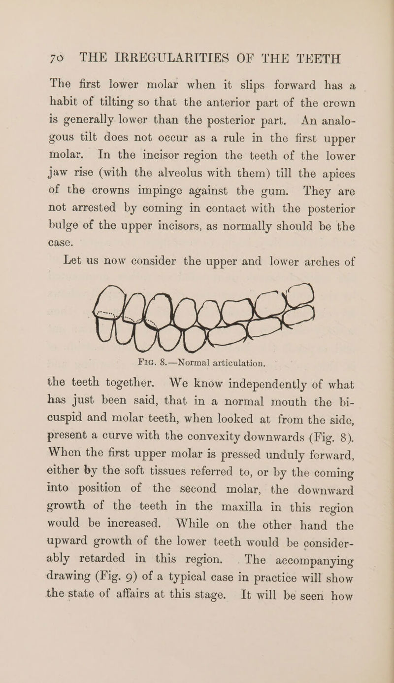 The first lower molar when it slips forward has a habit of tilting so that the anterior part of the crown is generally lower than the posterior part. An analo- gous tilt does not occur as a rule in the first upper molar. In the incisor region the teeth of the lower jaw rise (with the alveolus with them) till the apices of the crowns impinge against the gum. They are not arrested by coming in contact with the posterior bulge of the upper incisors, as normally should be the case. Let us now consider the upper and lower arches of the teeth together. We know independently of what has just been said, that in a normal mouth the bi- cuspid and molar teeth, when looked at from the side, present a curve with the convexity downwards (Fig. 8). When the first upper molar is pressed unduly forward, either by the soft tissues referred to, or by the coming into position of the second molar, the downward growth of the teeth in the maxilla in this region would be increased. While on the other hand the upward growth of the lower teeth would be consider- ably retarded in this region. . The accompanying drawing (Fig. 9) of a typical case in practice will show the state of affairs at this stage. It will be seen how