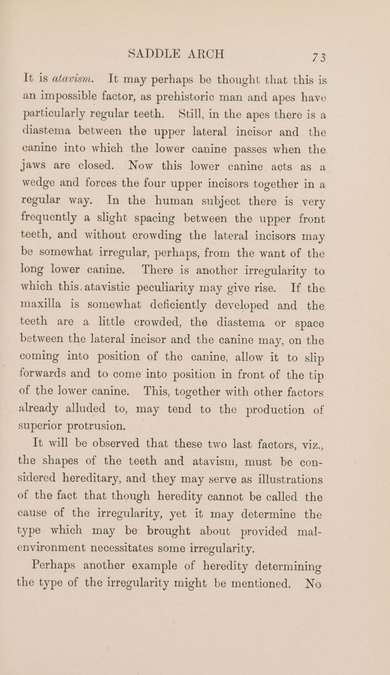 It is atavism. It may perhaps be thought that this is an impossible factor, as prehistoric man and apes have particularly regular teeth. Still, in the apes there is a diastema between the upper lateral incisor and the canine into which the lower canine passes when the jaws are ‘closed. Now this lower canine acts as a wedge and forces the four upper incisors together in a regular way. In the human subject there is very frequently a slight spacing between the upper front teeth, and without crowding the lateral incisors may be somewhat irregular, perhaps, from the want of the long lower canine. There is another irregularity to which this. atavistic peculiarity may give rise. If the maxilla is somewhat deficiently developed and the teeth are a little crowded, the diastema or space between the lateral incisor and the canine may, on the coming into position of the canine, allow it to slip forwards and to come into position in front of the tip of the lower canine. This, together with other factors already alluded to, may tend to the production of superior protrusion, It will be observed that these two last factors, viz., the shapes of the teeth and atavism, must be con- sidered hereditary, and they may serve as illustrations of the fact that though heredity cannot be called the cause of the irregularity, yet it may determine the type which may be brought about provided mal- environment necessitates some irregularity. Perhaps another example of heredity determining the type of the irregularity might be mentioned. No