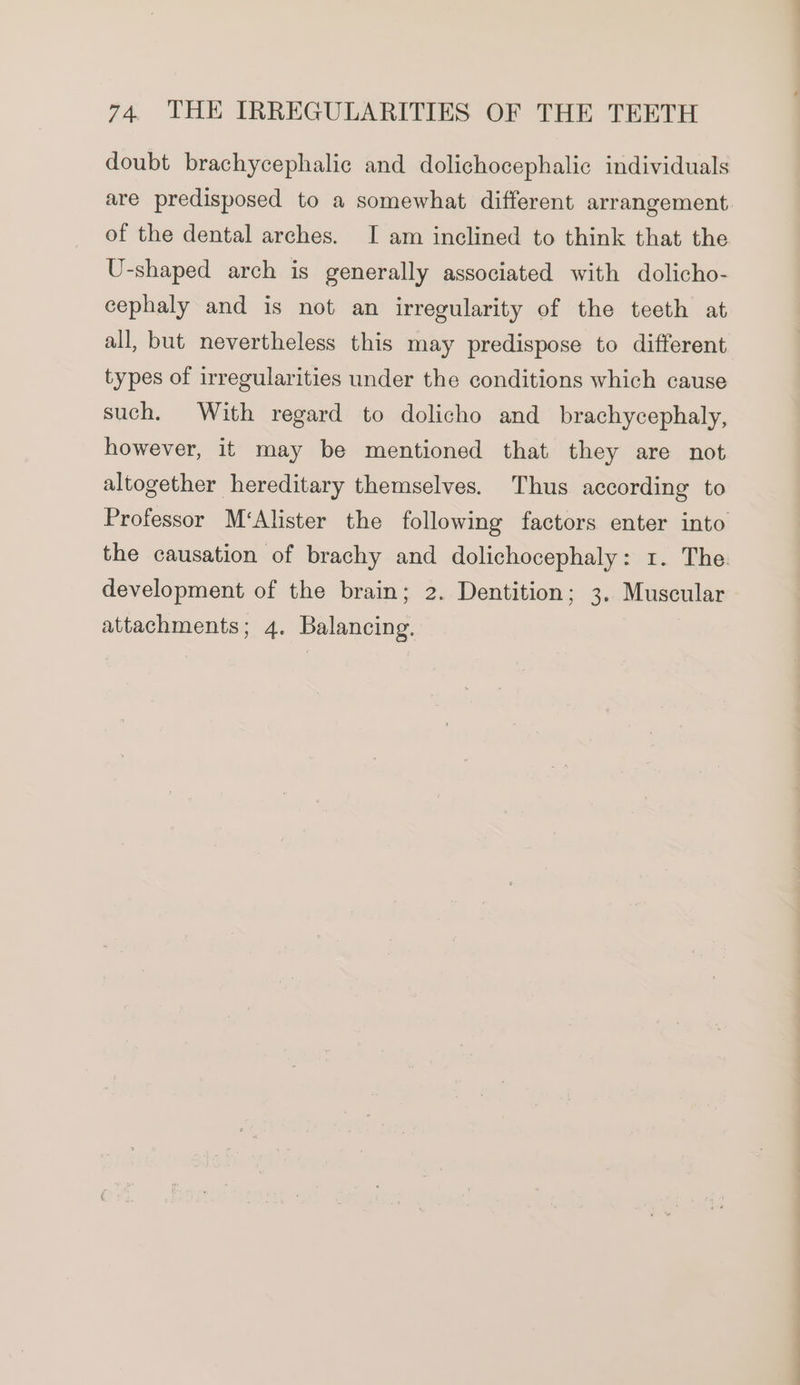 doubt brachycephalic and dolichocephalic individuals are predisposed to a somewhat different arrangement of the dental arches. I am inclined to think that the U-shaped arch is generally associated with dolicho- cephaly and is not an irregularity of the teeth at all, but nevertheless this may predispose to different types of irregularities under the conditions which cause such. With regard to dolicho and brachycephaly, however, it may be mentioned that they are not altogether hereditary themselves. Thus according to Professor M‘Alister the following factors enter into the causation of brachy and dolichocephaly: 1. The. development of the brain; 2. Dentition; 3. Muscular attachments; 4. Balancing.