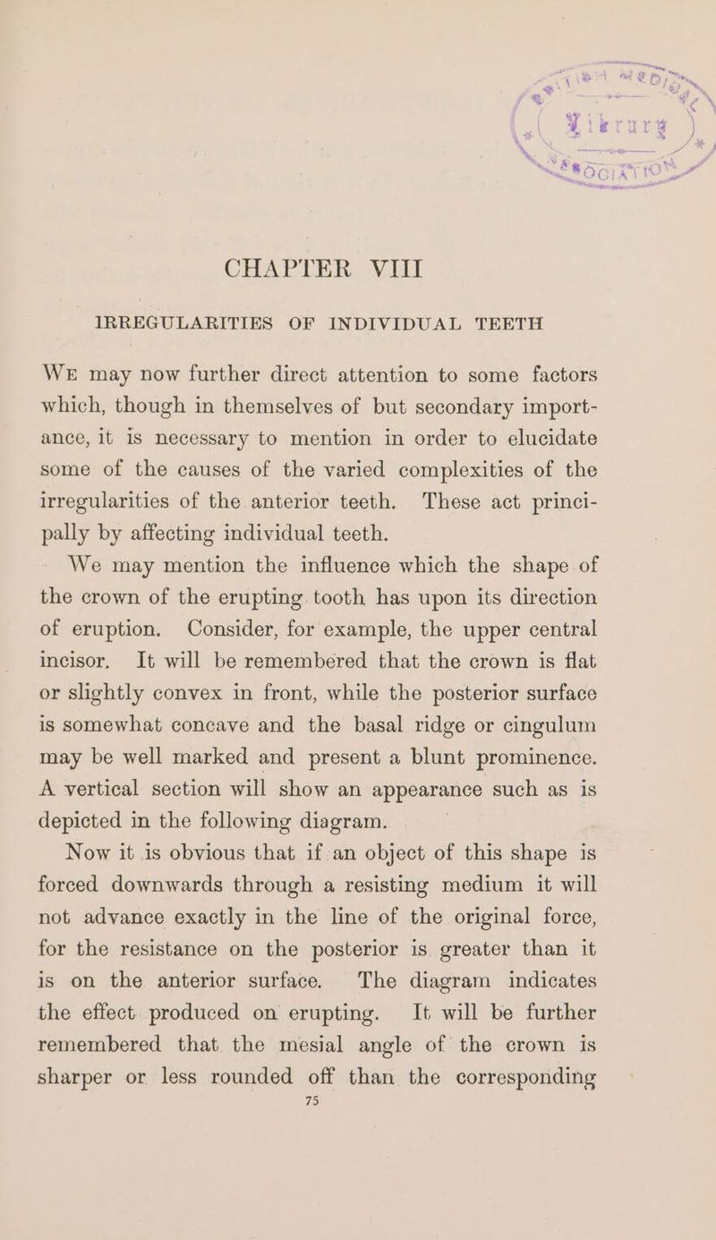 CHAPTER VIII IRREGULARITIES OF INDIVIDUAL TEETH WE may now further direct attention to some factors which, though in themselves of but secondary import- ance, it 1s necessary to mention in order to elucidate some of the causes of the varied complexities of the irregularities of the anterior teeth. These act princi- pally by affecting individual teeth. We may mention the influence which the shape of the crown of the erupting tooth has upon its direction of eruption. Consider, for example, the upper central incisor, It will be remembered that the crown is flat or slightly convex in front, while the posterior surface is somewhat concave and the basal ridge or cingulum may be well marked and present a blunt prominence. A vertical section will show an appearance such as is depicted in the following diagram. ) Now it is obvious that if an object of this shape is forced downwards through a resisting medium it will not advance exactly in the line of the original force, for the resistance on the posterior is greater than it is on the anterior surface. The diagram indicates the effect. produced on erupting. It will be further remembered that the mesial angle of the crown is sharper or less rounded off than the corresponding