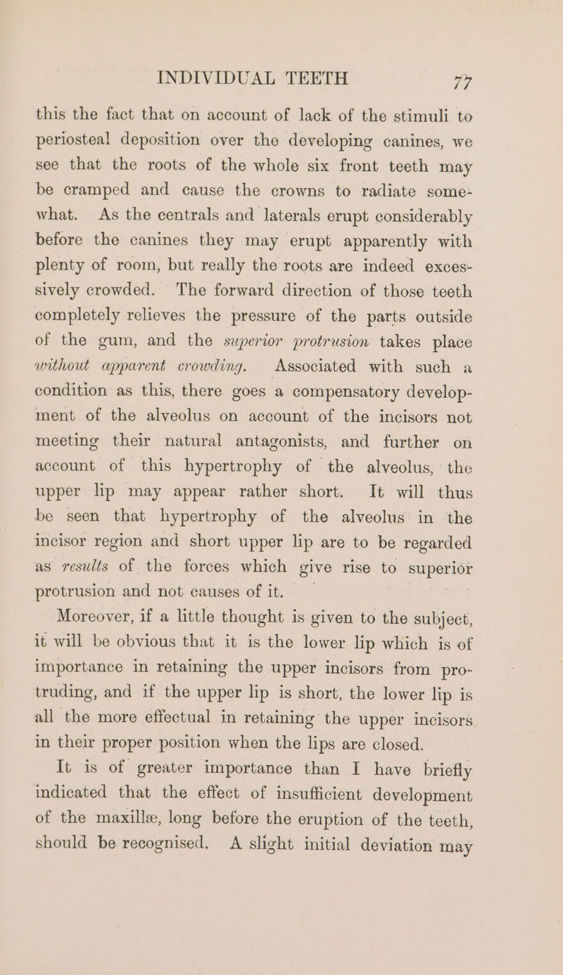 this the fact that on account of lack of the stimuli to periosteal deposition over the developing canines, we see that the roots of the whole six front teeth may be cramped and cause the crowns to radiate some- what. As the centrals and laterals erupt considerably before the canines they may erupt apparently with plenty of room, but really the roots are indeed exces- sively crowded. The forward direction of those teeth completely relieves the pressure of the parts outside of the gum, and the superior protrusion takes place without apparent crowding. Associated with such a condition as this, there goes a compensatory develop- ment of the alveolus on account of the incisors not meeting their natural antagonists, and further on account of this hypertrophy of the alveolus, the upper lip may appear rather short. It will thus be seen that hypertrophy of the alveolus in the incisor region and short upper lip are to be regarded as results of the forces which give rise to oe protrusion and not causes of it. Moreover, if a little thought is given to the subject, it will be obvious that it is the lower lip which is of importance in retaining the upper incisors from pro- truding, and if the upper lip is short, the lower lip is all the more effectual in retaining the upper incisors in their proper position when the lips are closed. It is of greater importance than I have briefly indicated that the effect of insufficient development of the maxillee, long before the eruption of the teeth, should be recognised, A slight initial deviation may