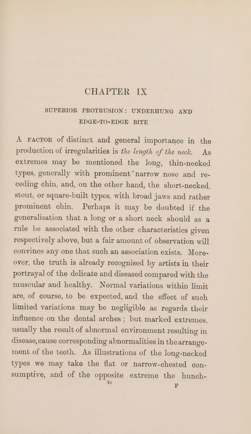 SUPERIOR PROTRUSION: UNDERHUNG AND EDGE-TO-EDGE BITE A Factor of distinct and general importance in the production of irregularities is the length of the neck. As extremes may be mentioned the long, thin-necked types, generally with prominent’ narrow nose and re- ceding chin, and, on the other hand, the short-necked, stout, or square-built types, with broad jaws and rather prominent chin. Perhaps it may be doubted if the generalisation that a long or a short neck should as a tule be associated with the other characteristics given respectively above, but a fair amount of observation will convince any one that such an association exists. More- over, the truth is already recognised by artists in their portrayal of the delicate and diseased compared with the muscular and healthy. Normal variations within limit are, of course, to be expected, and the effect of such limited variations may be negligible as regards their influence on the dental arches; but marked extremes, usually the result of abnormal environment resulting in disease, cause corresponding abnormalities in the arrange- ment of the teeth. As illustrations of the long-necked types we may take the flat or narrow-chested con- sumptive, and of the opposite extreme the hunch-