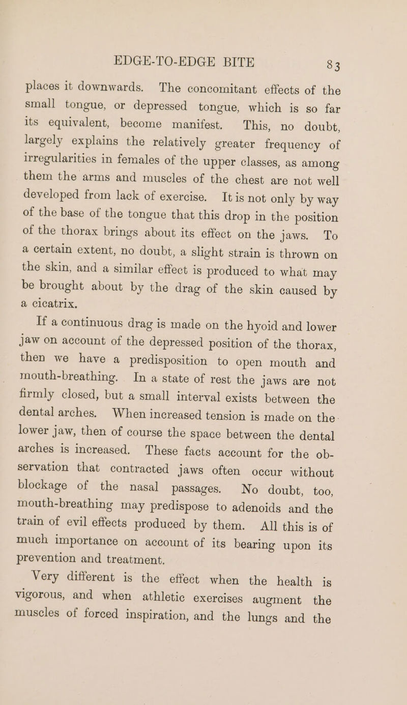 places it downwards. The concomitant effects of the small tongue, or depressed tongue, which is so far its equivalent, become manifest. This, no doubt, largely explains the relatively greater frequency of irregularities in females of the upper classes, as among them the arms and muscles of the chest are not well developed from lack of exercise. It is not only by way of the base of the tongue that this drop in the position of the thorax brings about its effect on the jaws. To a certain extent, no doubt, a slight strain is thrown on the skin, and a similar effect is produced to what may be brought about by the drag of the skin caused by a cicatrix, If a continuous drag is made on the hyoid and lower Jaw on account of the depressed position of the thorax, then we have a predisposition to open mouth and mouth-breathing. In a state of rest the jaws are not firmly closed, but a small interval exists between the dental arches. When increased tension is made on the. lower jaw, then of course the space between the dental arches is increased. These facts account for the ob- servation that contracted jaws often occur without blockage of the nasal passages. No doubt, too, mouth-breathing may predispose to adenoids and the train of evil effects produced by them. All this is of much importance on account of its bearing upon its prevention and treatment. Very different is the effect when the health 1S vigorous, and when athletic exercises augment the muscles of forced inspiration, and the lungs and the