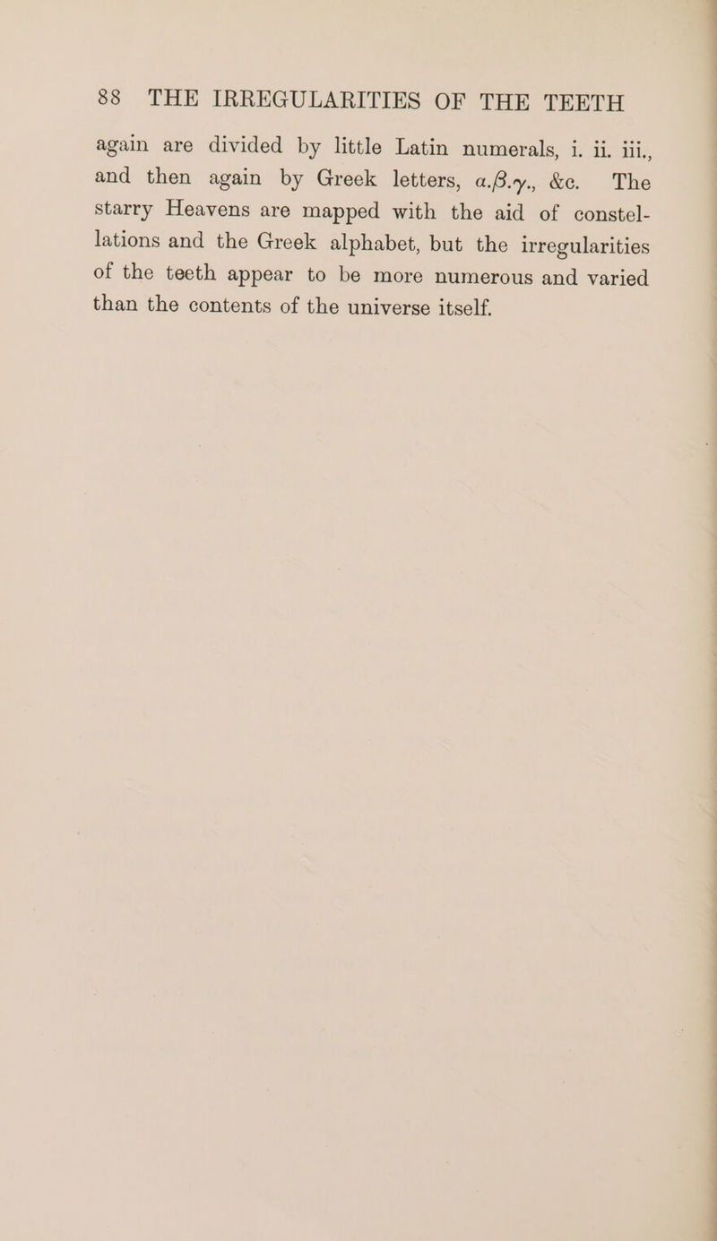 again are divided by little Latin numerals, 1. il. iil., and then again by Greek letters, a.B.y., &amp;e. The starry Heavens are mapped with the aid of constel- lations and the Greek alphabet, but the irregularities of the teeth appear to be more numerous and varied than the contents of the universe itself.