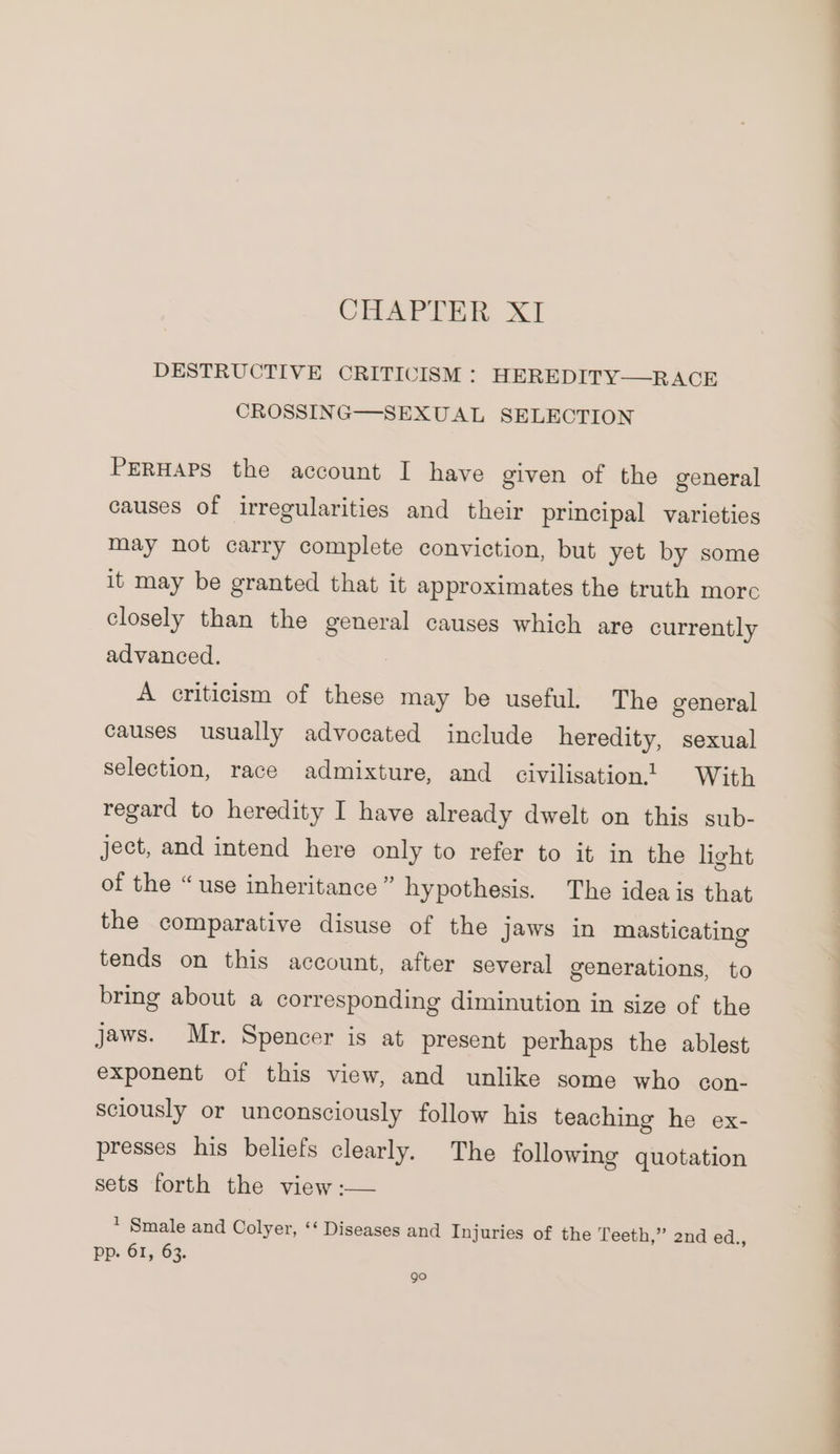 DESTRUCTIVE CRITICISM : HEREDITY—RACE CROSSING—-SEXUAL SELECTION PERHAPS the account I have given of the general causes of irregularities and their principal varieties may not carry complete conviction, but yet by some it may be granted that it approximates the truth more closely than the general causes which are currently advanced. A criticism of these may be useful. The general causes usually advocated include heredity, sexual selection, race admixture, and civilisation! With regard to heredity I have already dwelt on this sub- ject, and intend here only to refer to it in the light of the “use inheritance” hypothesis. The idea is that the comparative disuse of the jaws in masticating tends on this account, after several generations, to bring about a corresponding diminution in size of the jaws. Mr. Spencer is at present perhaps the ablest exponent of this view, and unlike some who con- sciously or unconsciously follow his teaching he ex- presses his beliefs clearly. The following quotation sets forth the view :— * Smale and Colyer, ‘‘ Diseases and Injuries of the Teeth,” 2nd ed., pp. 61, 63. go a