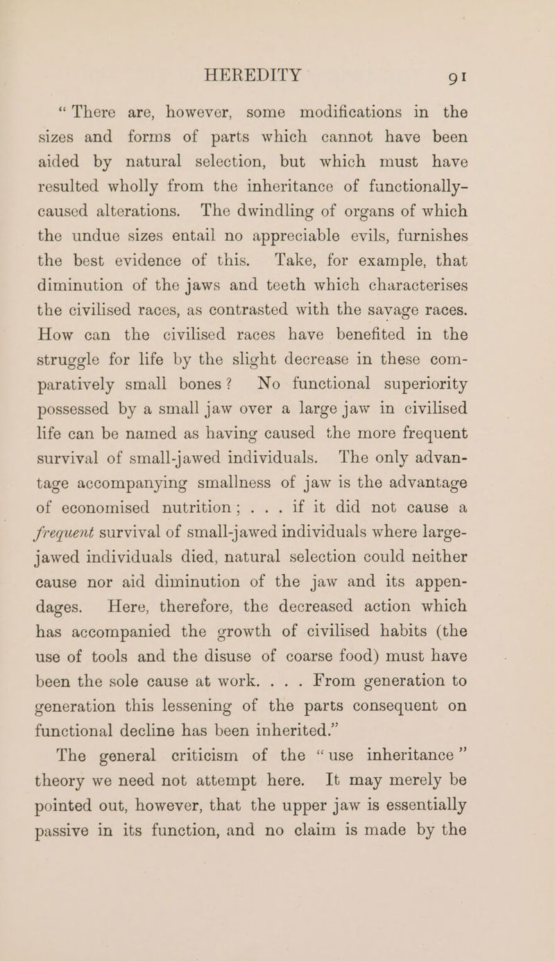 “There are, however, some modifications in the sizes and forms of parts which cannot have been aided by natural selection, but which must have resulted wholly from the inheritance of functionally- caused alterations. The dwindling of organs of which the undue sizes entail no appreciable evils, furnishes the best evidence of this. Take, for example, that diminution of the jaws and teeth which characterises the civilised races, as contrasted with the savage races. How can the civilised races have benefited in the struggle for life by the slight decrease in these com- paratively small bones? No functional superiority possessed by a small jaw over a large jaw in civilised life can be named as having caused the more frequent survival of small-jawed individuals. The only advan- tage accompanying smallness of jaw is the advantage of economised nutrition; ... if it did not cause a Jrequent survival of small-jawed individuals where large- jawed individuals died, natural selection could neither cause nor aid diminution of the jaw and its appen- dages. Here, therefore, the decreased action which has accompanied the growth of civilised habits (the use of tools and the disuse of coarse food) must have been the sole cause at work. . . . From generation to generation this lessening of the parts consequent on functional decline has been inherited.” The general criticism of the “use inheritance ” theory we need not attempt here. It may merely be pointed out, however, that the upper jaw is essentially passive in its function, and no claim is made by the