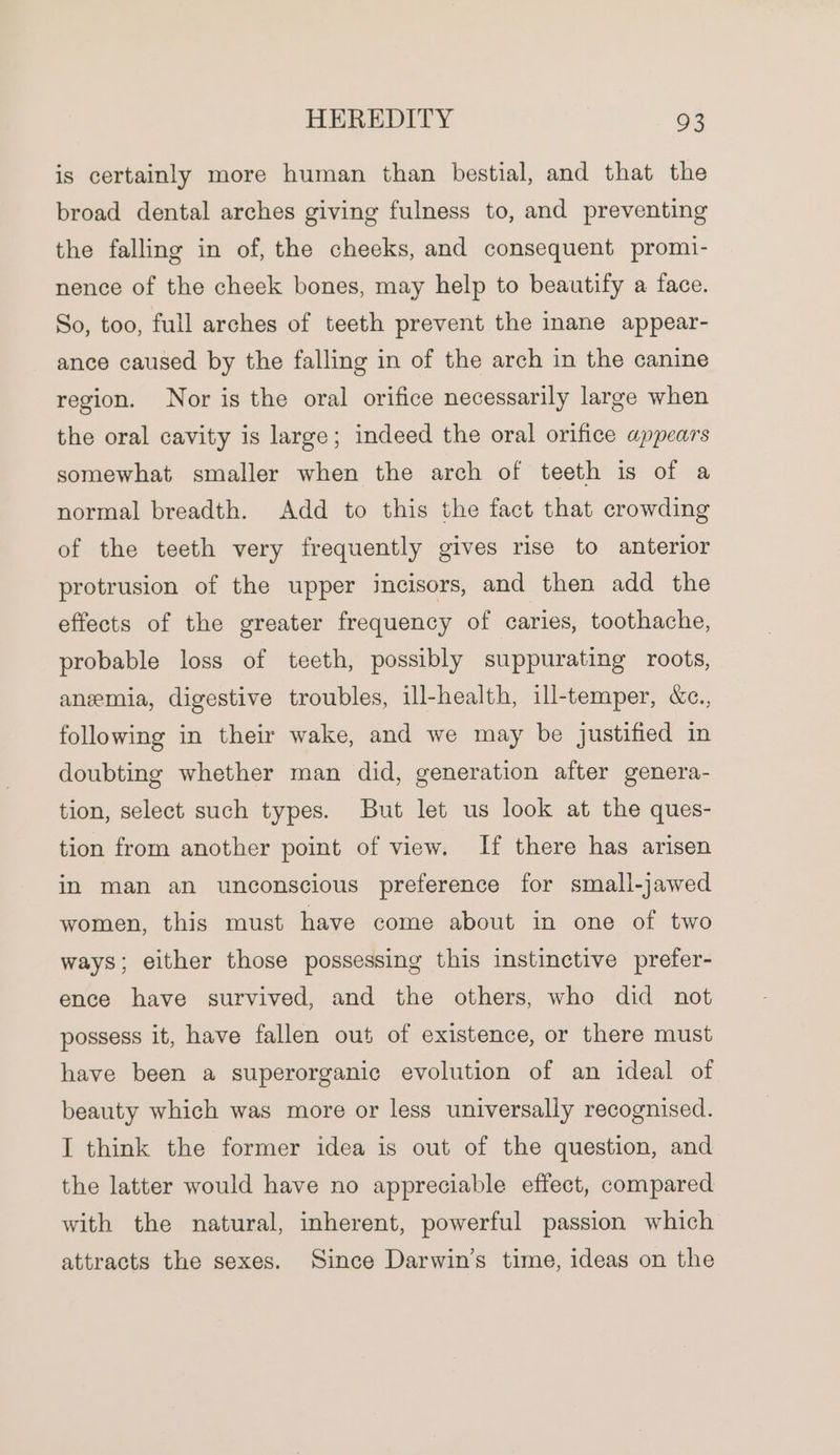 is certainly more human than bestial, and that the broad dental arches giving fulness to, and preventing the falling in of, the cheeks, and consequent promi- nence of the cheek bones, may help to beautify a face. So, too, full arches of teeth prevent the inane appear- ance caused by the falling in of the arch in the canine region. Nor is the oral orifice necessarily large when the oral cavity is large; indeed the oral orifice appears somewhat smaller when the arch of teeth is of a normal breadth. Add to this the fact that crowding of the teeth very frequently gives rise to anterior protrusion of the upper incisors, and then add the effects of the greater frequency of caries, toothache, probable loss of teeth, possibly suppurating roots, anemia, digestive troubles, ill-health, ill-temper, &amp;c., following in their wake, and we may be justified in doubting whether man did, generation after genera- tion, select such types. But let us look at the ques- tion from another point of view. If there has arisen in man an unconscious preference for small-jawed women, this must have come about in one of two ways; either those possessing this instinctive prefer- ence have survived, and the others, who did not possess it, have fallen out of existence, or there must have been a superorganic evolution of an ideal of beauty which was more or less universally recognised. I think the former idea is out of the question, and the latter would have no appreciable effect, compared with the natural, inherent, powerful passion which attracts the sexes. Since Darwin’s time, ideas on the