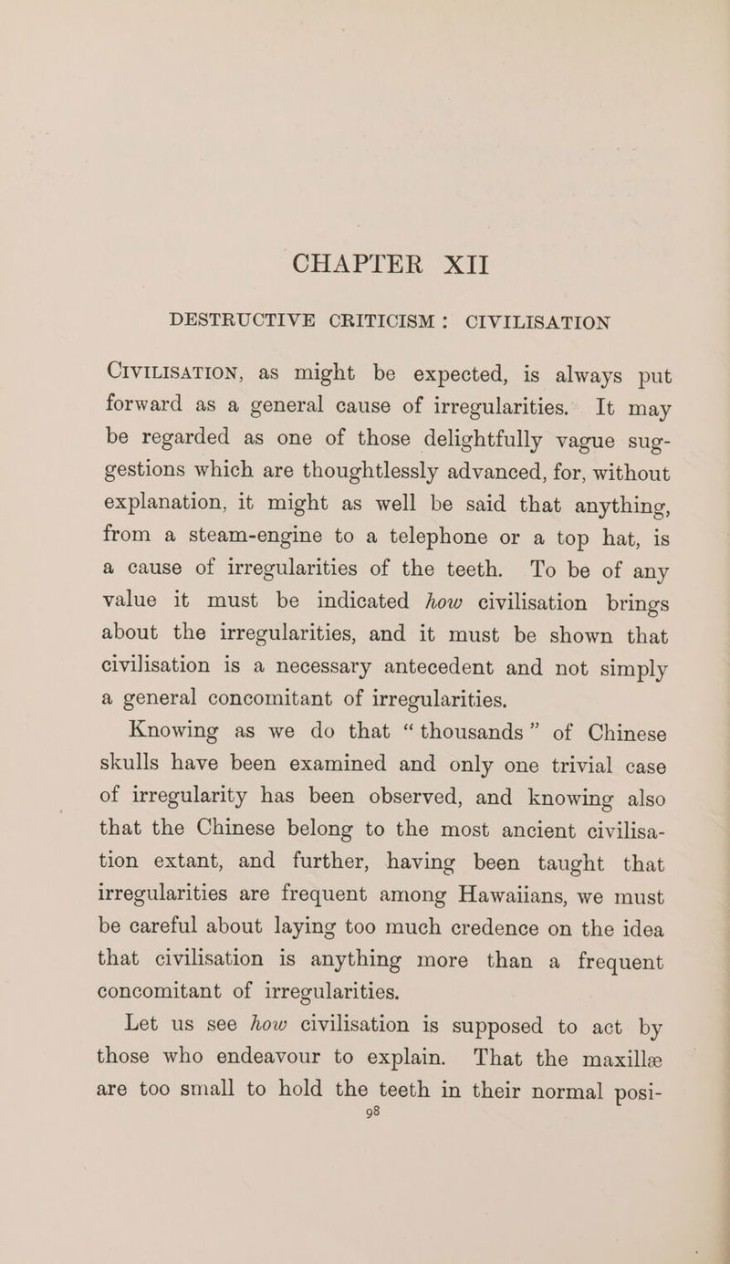 DESTRUCTIVE CRITICISM: CIVILISATION CIVILISATION, as might be expected, is always put forward as a general cause of irregularities. It may be regarded as one of those delightfully vague sug- gestions which are thoughtlessly advanced, for, without explanation, it might as well be said that anything, from a steam-engine to a telephone or a top hat, is a cause of irregularities of the teeth. To be of any value it must be indicated how civilisation brings about the irregularities, and it must be shown that civilisation is a necessary antecedent and not simply a general concomitant of irregularities. Knowing as we do that “thousands” of Chinese skulls have been examined and only one trivial case of irregularity has been observed, and knowing also that the Chinese belong to the most ancient civilisa- tion extant, and further, having been taught that irregularities are frequent among Hawaiians, we must be careful about laying too much credence on the idea that civilisation is anything more than a frequent concomitant of irregularities. Let us see how civilisation is supposed to act by those who endeavour to explain. That the maxille are too small to hold the teeth in their normal posi-