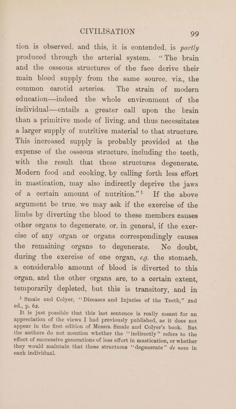 tion is observed, and this, it is contended, is partly produced through the arterial system. “The brain and the osseous structures of the face derive their main blood supply from the same source, viz., the common carotid arteries. The strain of modern education—indeed the whole environment of the individual—entails a greater call upon the brain than a primitive mode of living, and thus necessitates a larger supply of nutritive material to that structure. This increased supply is probably provided at the expense of the osseous structure, including the teeth, with the result that these structures degenerate. Modern food and cooking, by calling forth less effort in mastication, may also indirectly deprive the jaws of a certain amount of nutrition.” If the above argument be true, we may ask if the exercise of the limbs by diverting the blood to these members causes other organs to degenerate, or, in general, if the exer- cise of any organ or organs correspondingly causes the remaining organs to degenerate. No doubt, during the exercise of one organ, eg. the stomach, a considerable amount of blood is diverted to this organ, and the other organs are, to a certain extent, temporarily depleted, but this is transitory, and in * Smale and Colyer, ‘‘ Diseases and Injuries of the Teeth,” 2nd ed., p. 62. It is just possible that this last sentence is really meant for an appreciation of the views I had previously published, as it does not appear in the first edition of Messrs. Smale and Colyer’s book. But the authors do not mention whether the ‘‘indirectly” refers to the effect of successive generations of less effort in mastication, or whether they would maintain that these structures ‘‘degenerate” de novo in each individual.