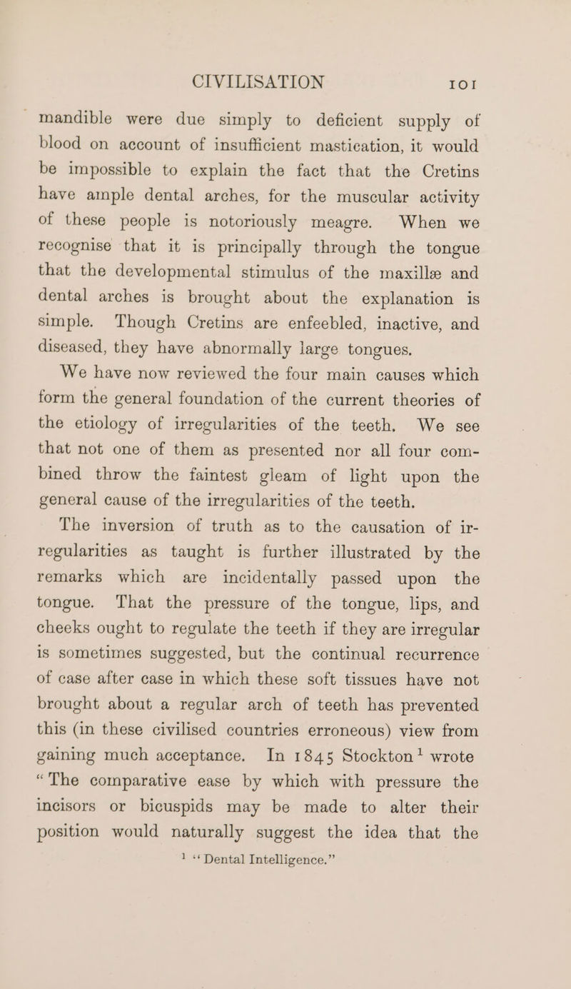 _ mandible were due simply to deficient supply of blood on account of insufficient mastication, it would be impossible to explain the fact that the Cretins have ample dental arches, for the muscular activity of these people is notoriously meagre. When we recognise that it is principally through the tongue that the developmental stimulus of the maxille and dental arches is brought about the explanation is simple. Though Cretins are enfeebled, inactive, and diseased, they have abnormally large tongues. We have now reviewed the four main causes which form the general foundation of the current theories of the etiology of irregularities of the teeth. We see that not one of them as presented nor all four com- bined throw the faintest gleam of light upon the general cause of the irregularities of the teeth. The inversion of truth as to the causation of ir- regularities as taught is further illustrated by the remarks which are incidentally passed upon the tongue. That the pressure of the tongue, lips, and cheeks ought to regulate the teeth if they are irregular is sometimes suggested, but the continual recurrence of case after case in which these soft tissues have not brought about a regular arch of teeth has prevented this (in these civilised countries erroneous) view from gaining much acceptance. In 1845 Stockton wrote “The comparative ease by which with pressure the incisors or bicuspids may be made to alter their position would naturally suggest the idea that the 1 «« Dental Intelligence.”