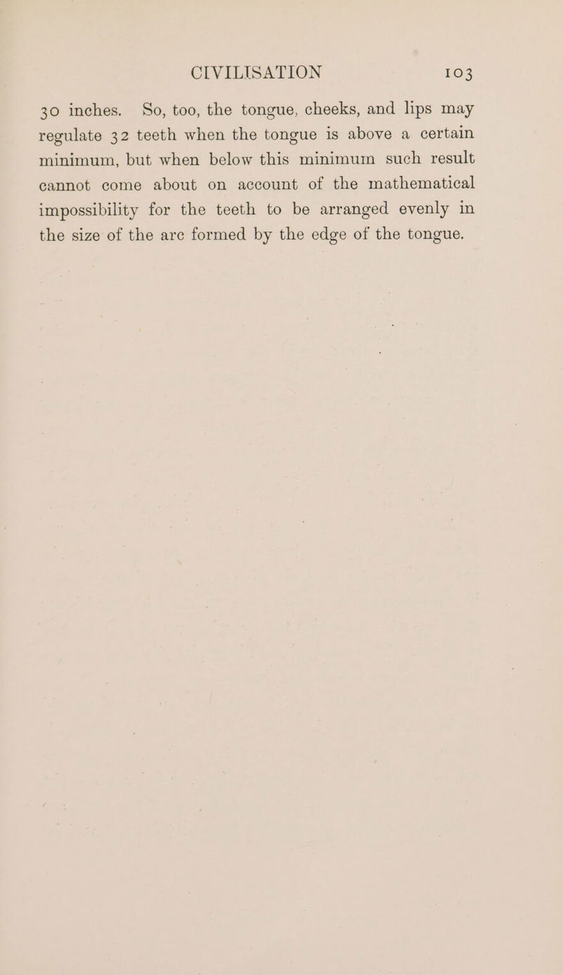 30 inches. So, too, the tongue, cheeks, and lips may regulate 32 teeth when the tongue is above a certain minimum, but when below this minimum such result cannot come about on account of the mathematical impossibility for the teeth to be arranged evenly in the size of the arc formed by the edge of the tongue.