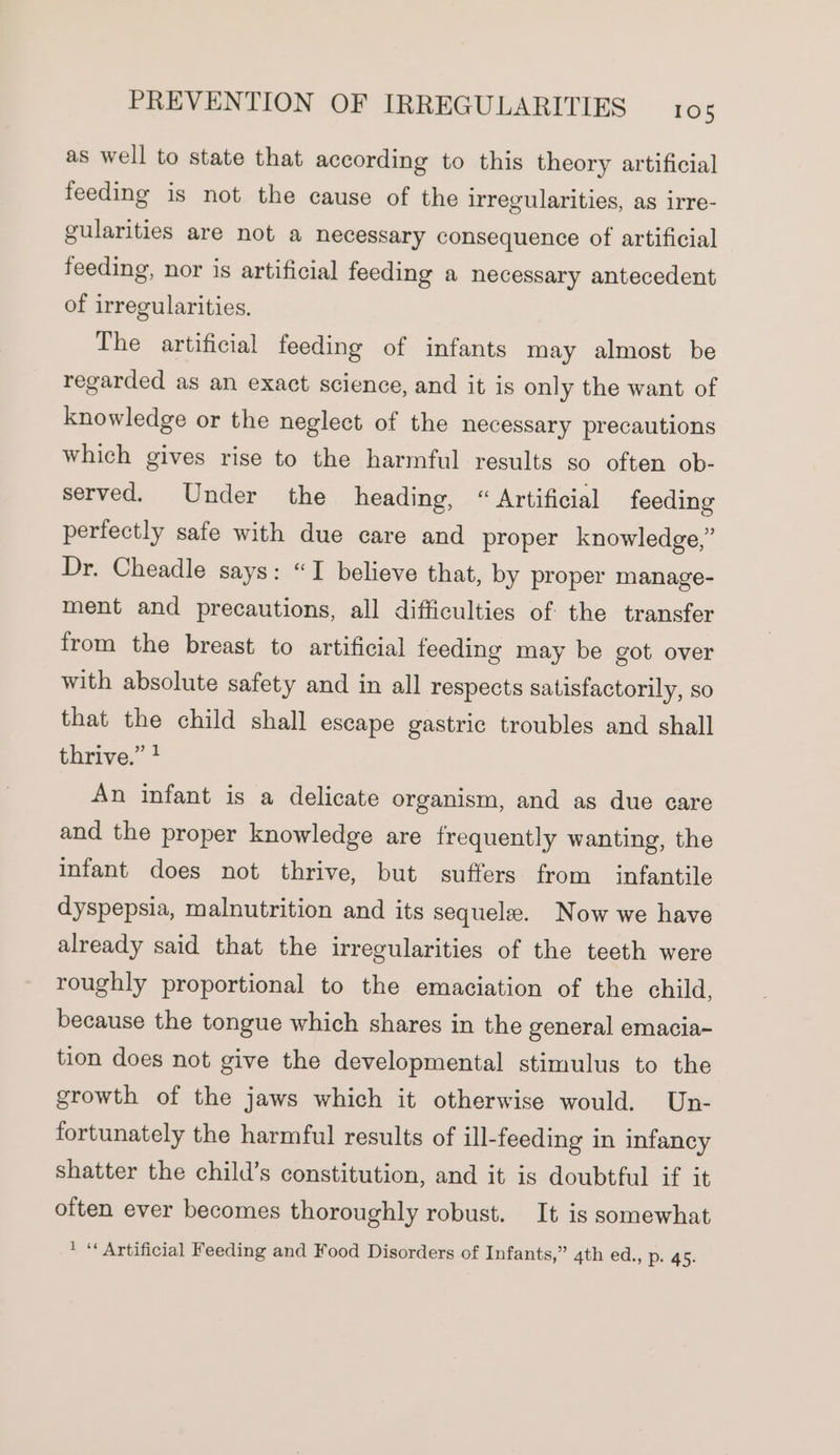 as well to state that according to this theory artificial feeding is not the cause of the irregularities, as irre- gularities are not a necessary consequence of artificial feeding, nor is artificial feeding a necessary antecedent of irregularities. The artificial feeding of infants may almost be regarded as an exact science, and it is only the want of knowledge or the neglect of the necessary precautions which gives rise to the harmful results so often ob- served. Under the heading, “ Artificial feeding perfectly safe with due care and proper knowledge,” Dr. Cheadle says: “I believe that, by proper manage- ment and precautions, all difficulties of the transfer from the breast to artificial feeding may be got over with absolute safety and in all respects satisfactorily, so that the child shall escape gastric troubles and shall thrive.” ? An infant is a delicate organism, and as due care and the proper knowledge are frequently wanting, the infant does not thrive, but suffers from infantile dyspepsia, malnutrition and its sequele. Now we have already said that the irregularities of the teeth were roughly proportional to the emaciation of the child, because the tongue which shares in the general emacia- tion does not give the developmental stimulus to the growth of the jaws which it otherwise would. Un- fortunately the harmful results of ill-feeding in infancy shatter the child’s constitution, and it is doubtful if it often ever becomes thoroughly robust. It is somewhat * “Artificial Feeding and Food Disorders of Infants,” 4th ed., p. 45.