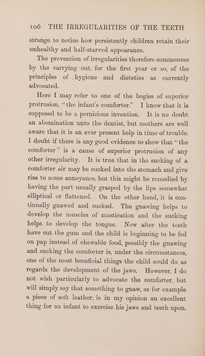 strange to notice how persistently children retain their unhealthy and half-starved appearance. The prevention of irregularities therefore commences by the carrying out, for the first year or so, of the principles of hygiene and dietetics as currently advovated., | Here I may refer to one of the bogies of superior protrusion, “the infant’s comforter.” I know that it is supposed to be a pernicious invention. It is no doubt an abomination unto the dentist, but mothers are well aware that it is an ever present help in time of trouble. I doubt if there is any good evidence: to show that “the comforter” is a cause of superior protrusion of any other irregularity. It is true that in the sucking of a comforter air may be sucked into the stomach and give rise to some annoyance, but this might be remedied by having the part usually grasped by the lips somewhat elliptical or flattened. On the other hand, it is con- tinually gnawed and sucked. The gnawing helps to develop the muscles of mastication and the sucking helps to develop the tongue. Now after the teeth have cut the gum and the child is beginning to be fed on pap instead of chewable food, possibly the gnawing and sucking the comforter is, under the circumstances, one of the most beneficial things the child could do as regards the development of the jaws. However, I do not wish particularly to advocate the comforter, but will simply say that something to gnaw, as for example a piece of soft leather, is in my opinion an excellent thing for an infant to exercise his jaws and teeth upon.