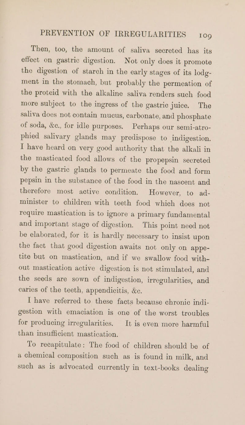 Then, too, the amount of saliva secreted has its effect on gastric digestion. Not only does it promote the digestion of starch in the early stages of its lodg- ment in the stomach, but probably the permeation of the proteid with the alkaline saliva renders such food more subject to the ingress of the gastric juice. The saliva does not contain mucus, carbonate, and phosphate of soda, &amp;e., for idle purposes. Perhaps our semi-atro- phied salivary glands may predispose to indigestion. I have heard on very good authority that the alkali in the masticated food allows of the propepsin secreted by the gastric glands to permeate the food and form pepsin in the substance of the food in the nascent and therefore most active condition. However, to ad- minister to children with teeth food which does not require mastication is to ignore a primary fundamental and important stage of digestion. This point need not be elaborated, for it is hardly necessary to insist upon the fact that good digestion awaits not only on appe- tite but on mastication, and if we swallow food with- out mastication active digestion is not stimulated, and the seeds are sown of indigestion, irregularities, and caries of the teeth, appendicitis, &amp;e. I have referred to these facts because chronic indi- gestion with emaciation is one of the worst troubles for producing irregularities. It is even more harmful than insufficient mastication. To recapitulate: The food of children should be of a chemical composition such as is found in milk, and such as is advocated currently in text-books dealing