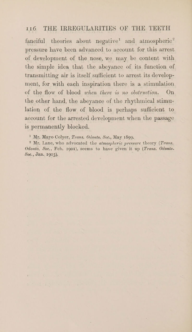 fanciful theories about negative’ and atmospheric” pressure have been advanced to account for this arrest of development of the nose, we may be content with the simple idea that the abeyance of its function of transmitting air is itself sufficient to arrest its develop- ment, for with each inspiration there is a stimulation of the flow of blood when there is no obstruction. On the other hand, the abeyance of the rhythmical stimu- lation of the flow of blood is perhaps sufficient to account for the arrested development when the passage is permanently blocked. 1 Mr. Mayo Colyer, Trans. Odonto. Soc., May 1899. 2 Mr. Lane, who advocated the atmospheric pressure theory (Trans. Odonto, Soc., Feb. 1901), seems to have given it up (Trans. Odonto. Soe., Jan. 1903).