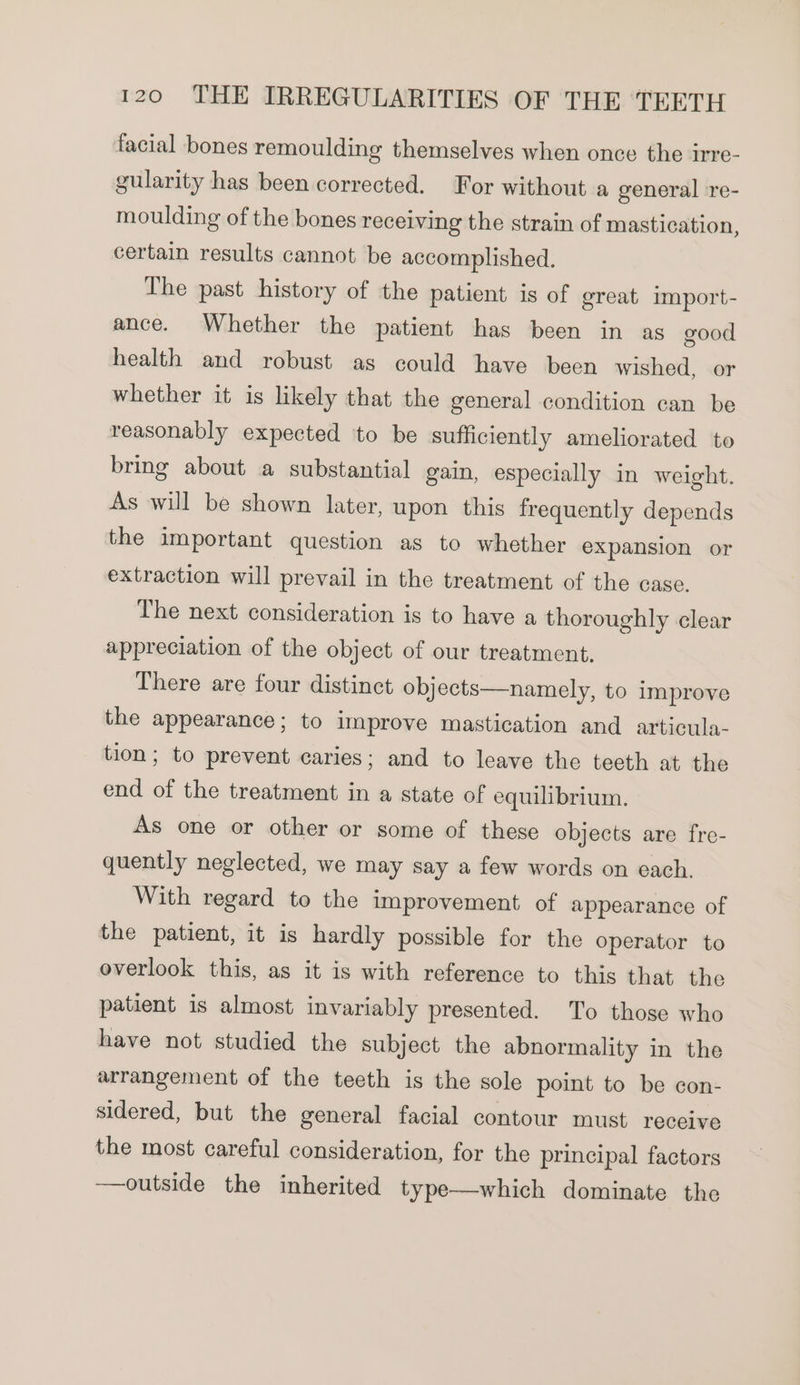 facial bones remoulding themselves when once the irre- gularity has been corrected. For without a general re- moulding of the bones receiving the strain of mastication, certain results cannot be accomplished. The past history of the patient is of great import- ance. Whether the patient has been in as good health and robust as could have been wished, or whether it is likely that the general condition can be reasonably expected ‘to be sufficiently ameliorated to bring about a substantial gain, especially in weight. As will be shown later, upon this frequently depends the important question as to whether expansion or extraction will prevail in the treatment of the case. The next consideration is to have a thoroughly clear appreciation of the object of our treatment. There are four distinct objects—namely, to improve the appearance; to improve mastication and articula- tion; to prevent caries; and to leave the teeth at the end of the treatment in a state of equilibrium. As one or other or some of these objects are fre- quently neglected, we may say a few words on each. With regard to the improvement of appearance of the patient, it is hardly possible for the operator to overlook this, as it is with reference to this that the patient is almost invariably presented. To those who have not studied the subject the abnormality in the arrangement of the teeth is the sole point to be con- sidered, but the general facial contour must receive the most careful consideration, for the principal factors —outside the inherited type—which dominate the