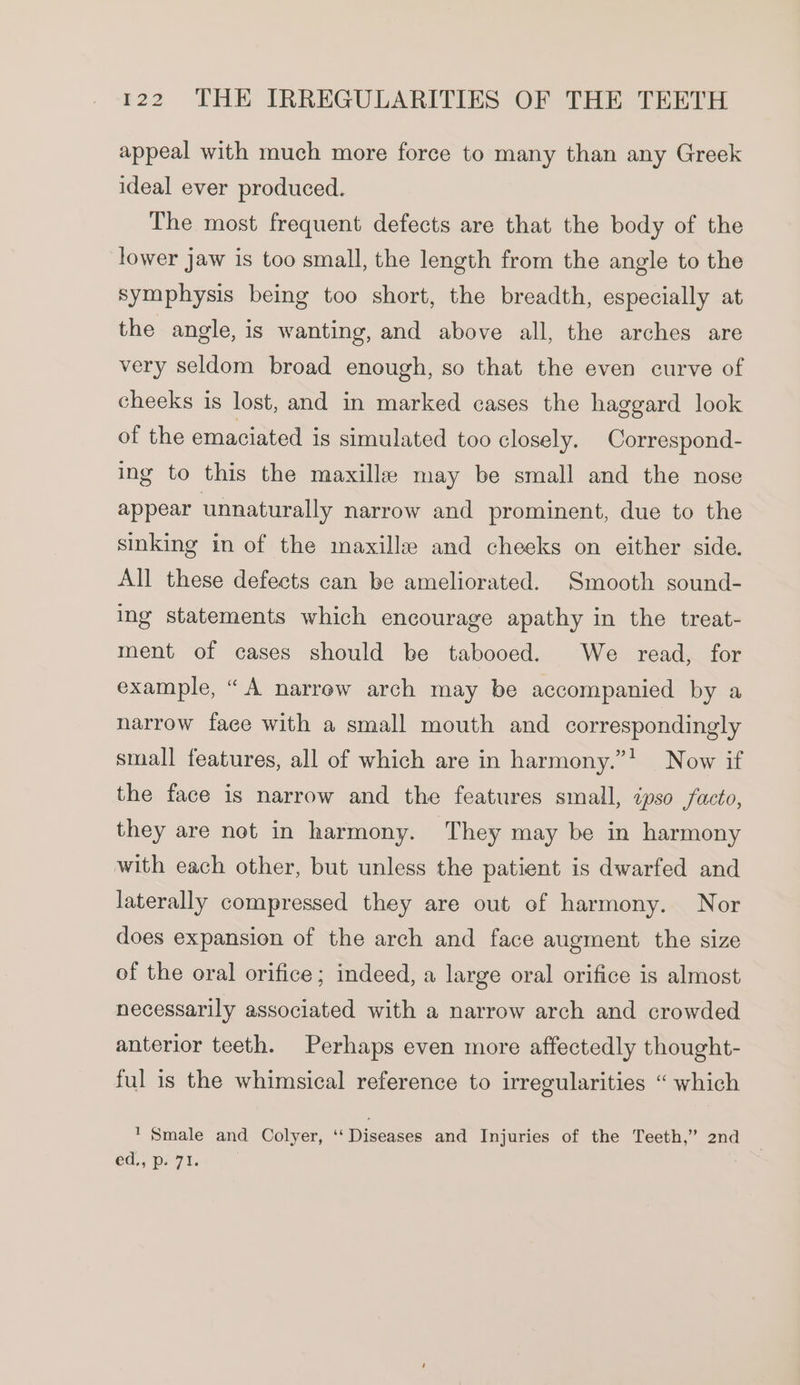 appeal with much more force to many than any Greek ideal ever produced. The most frequent defects are that the body of the lower jaw is too small, the length from the angle to the symphysis being too short, the breadth, especially at the angle, is wanting, and above all, the arches are very seldom broad enough, so that the even curve of cheeks is lost, and in marked cases the haggard look of the emaciated is simulated too closely. Correspond- ing to this the maxille may be small and the nose appear unnaturally narrow and prominent, due to the sinking in of the maxilla and cheeks on either side. All these defects can be ameliorated. Smooth sound- ing statements which encourage apathy in the treat- ment of cases should be tabooed. We read, for example, “A narrow arch may be accompanied by a narrow face with a small mouth and correspondingly small features, all of which are in harmony.”' Now if the face is narrow and the features small, ipso facto, they are not in harmony. They may be in harmony with each other, but unless the patient is dwarfed and laterally compressed they are out of harmony. Nor does expansion of the arch and face augment the size of the oral orifice ; indeed, a large oral orifice is almost necessarily associated with a narrow arch and crowded anterior teeth. Perhaps even more affectedly thought- ful is the whimsical reference to irregularities “ which ' Smale and Colyer, ‘‘ Diseases and Injuries of the Teeth,” 2nd €d,; p71.