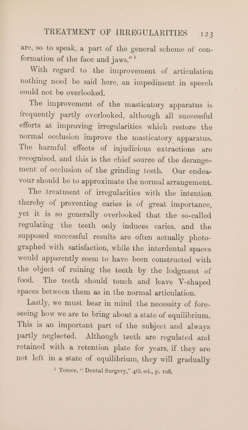 are, So to speak, a part of the general scheme of con- formation of the face and jaws.” ! With regard to the improvement of articulation nothing need be said here, an impediment in speech could not be overlooked. The improvement of the masticatory apparatus is frequently partly overlooked, although all successful efforts at improving irregularities which restore the normal occlusion improve the masticatory apparatus. The harmful effects of injudicious extractions are recognised, and this is the chief souree of the derange- ment of occlusion of the grinding teeth. Our endea- vour should be to approximate the normal arrangement. The treatment of irregularities with the intention thereby of preventing caries: is of great importance, yet it is so generally overlooked that the so-called regulating the teeth only induces caries, and the supposed successful results are often actually photo- graphed with satisfaction, while the interdental spaces would apparently seem to have been constructed with the object of ruining the teeth by the lodgment of food. The teeth should touch and leave V-shaped spaces between them as in the normal articulation. Lastly, we must bear in mind the necessity of fore- seeing how we are to bring about a state of equilibrium. This is an important part of the subject and always partly neglected. Although teeth are regulated and retained with a retention plate for years, if they are not left in a state of equilibrium, they will gradually * Tomes, ‘‘ Dental Surgery,” 4th ed., p. 108