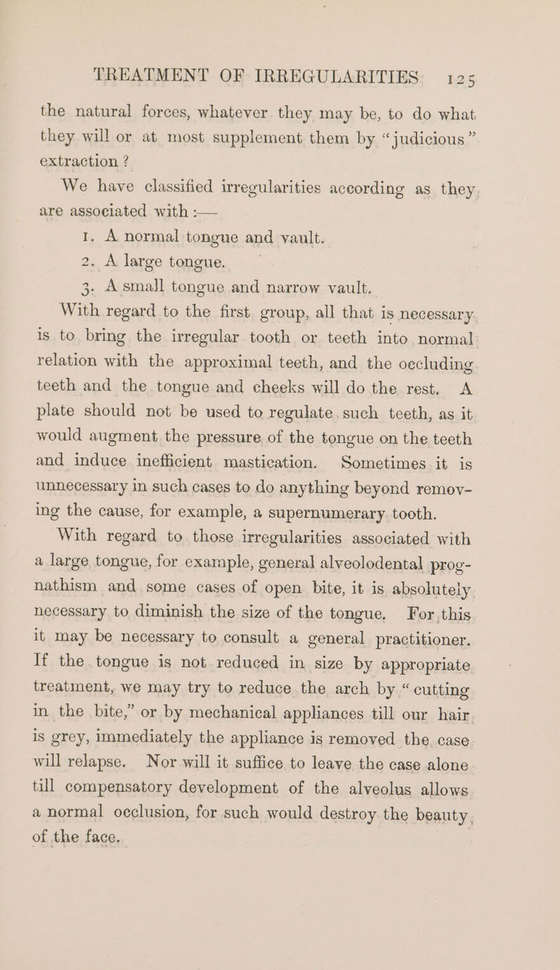 the natural forces, whatever they may be, to do what they will or at most supplement them by “judicious ” extraction ? We have classified irregularities aceording as they are associated with :— 1. A normal tongue and vault. tO . A large tongue. 3. Asmall tongue and narrow vault. With regard to the first group, all that is necessary is to bring the irregular tooth or teeth into normal relation with the approximal teeth, and the occluding teeth and the tongue and cheeks will do the rest. A plate should not be used to regulate.such teeth, as it would augment the pressure of the tongue on the teeth and induce inefficient mastication. Sometimes it is unnecessary in such cases to do anything beyond remov- ing the cause, for example, a supernumerary. tooth. With regard to those irregularities associated with a large tongue, for example, general alveolodental prog- nathism and some cases of open bite, it is absolutely necessary to diminish the size of the tongue. For this it may be necessary to consult a general practitioner. If the tongue is not reduced in size by appropriate treatment, we may try to reduce the arch by “cutting in the bite,” or by mechanical appliances till our hair is grey, immediately the appliance is removed the, case will relapse. Nor will it suffice to leave the case alone till compensatory development of the alveolus allows a normal occlusion, for such would destroy the beauty, of the face. Coch