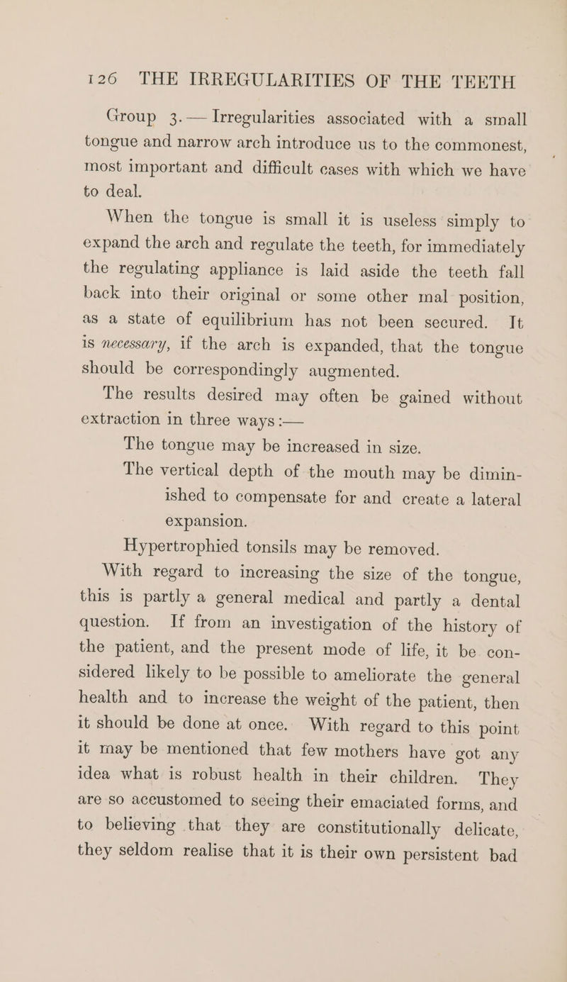 Group 3.— Irregularities associated with a small tongue and narrow arch introduce us to the commonest, most important and difficult cases with which we have to deal. When the tongue is small it is useless simply to expand the arch and regulate the teeth, for immediately the regulating appliance is laid aside the teeth fall back into their original or some other mal position, as a state of equilibrium has not been secured. It is necessary, if the arch is expanded, that the tongue should be correspondingly augmented. The results desired may often be gained without extraction in three ways :— The tongue may be increased in size. The vertical depth of the mouth may be dimin- ished to compensate for and create a lateral expansion. Hypertrophied tonsils may be removed. With regard to increasing the size of the tongue, this is partly a general medical and partly a dental question. If from an investigation of the history of the patient, and the present mode of life, it be con- sidered likely to be possible to ameliorate the general health and to increase the weight of the patient, then it should be done at once. With regard to this point it may be mentioned that few mothers have got any idea what is robust health in their children. They are so aceustomed to seeing their emaciated forms, and to believing that they are constitutionally delicate, they seldom realise that it is their own persistent bad