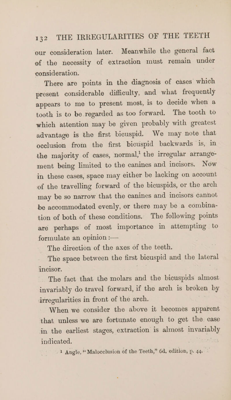 our consideration later. Meanwhile the general fact of the necessity of extraction must remain under consideration. ? There are points in the diagnosis of cases which present considerable difficulty, and what frequently appears to me to present most, is to decide when a tooth is to be.regarded as too forward. The tooth to which attention may be given probably with greatest advantage is the first bicuspid. We may note that occlusion from the first bicuspid backwards ‘is, in the majority of cases, normal,’ the irregular arrange- ment being limited to the canines and incisors. Now in these cases, space may either be lacking on account of the travelling forward of the bicuspids, or the arch may be so narrow that the canines and incisors cannot be accommodated evenly, or there may be a combina- tion of both of these conditions. The following points are perhaps of most Earn in attempting to formulate an opinion :— The direction of the axes of the teeth. The space between the first incagid a and the lateral incisor. _ The fact that the molars and the bicuspids ines invariably do travel forward, if the arch is broken sis irregularities in front of the arch. When we consider the above it becomes apparent that unless we are fortunate enough to get the. case in the earliest stages, extraction is almost invariably indicated. ve 2 Angle, “ Malocclusion of the Teeth,” 64, edition, p. 44. ©