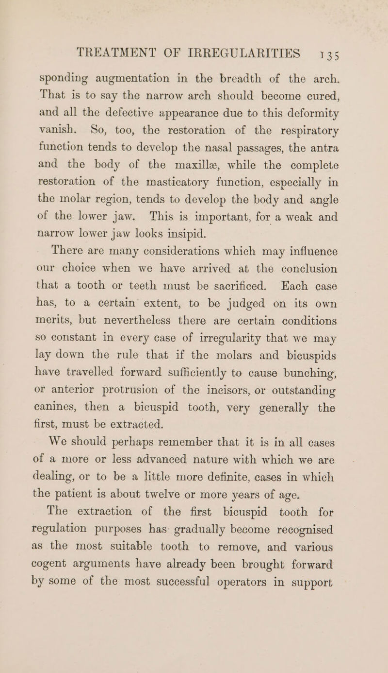 sponding augmentation in the breadth of the arch. That is to say the narrow arch should become cured, and all the defective appearance due to this deformity vanish. So, too, the restoration of the respiratory function tends to develop the nasal passages, the antra and the body of the maxille, while the complete restoration of the masticatory function, especially in the molar region, tends to develop the body and angle of the lower jaw. This is important, for a weak and narrow lower jaw looks insipid. There are many considerations which may influence our choice when we have arrived at the conclusion that a tooth or teeth must be sacrificed. Each case has, to a certain extent, to be judged on its own merits, but nevertheless there are certain conditions so constant in every case of irregularity that we may lay down the rule that if the molars and bicuspids have travelled forward sufficiently to cause bunching, or anterlor protrusion of the incisors, or outstanding canines, then a bicuspid tooth, very generally the first, must be extracted. We should perhaps remember that it is in all cases of a more or less advanced nature with which we are dealing, or to be a little more definite, cases in which the patient is about twelve or more years of age. The extraction of the first bicuspid tooth for regulation purposes has: gradually become recognised as the most suitable tooth to remove, and various cogent arguments have already been brought forward by some of the most successful operators in support