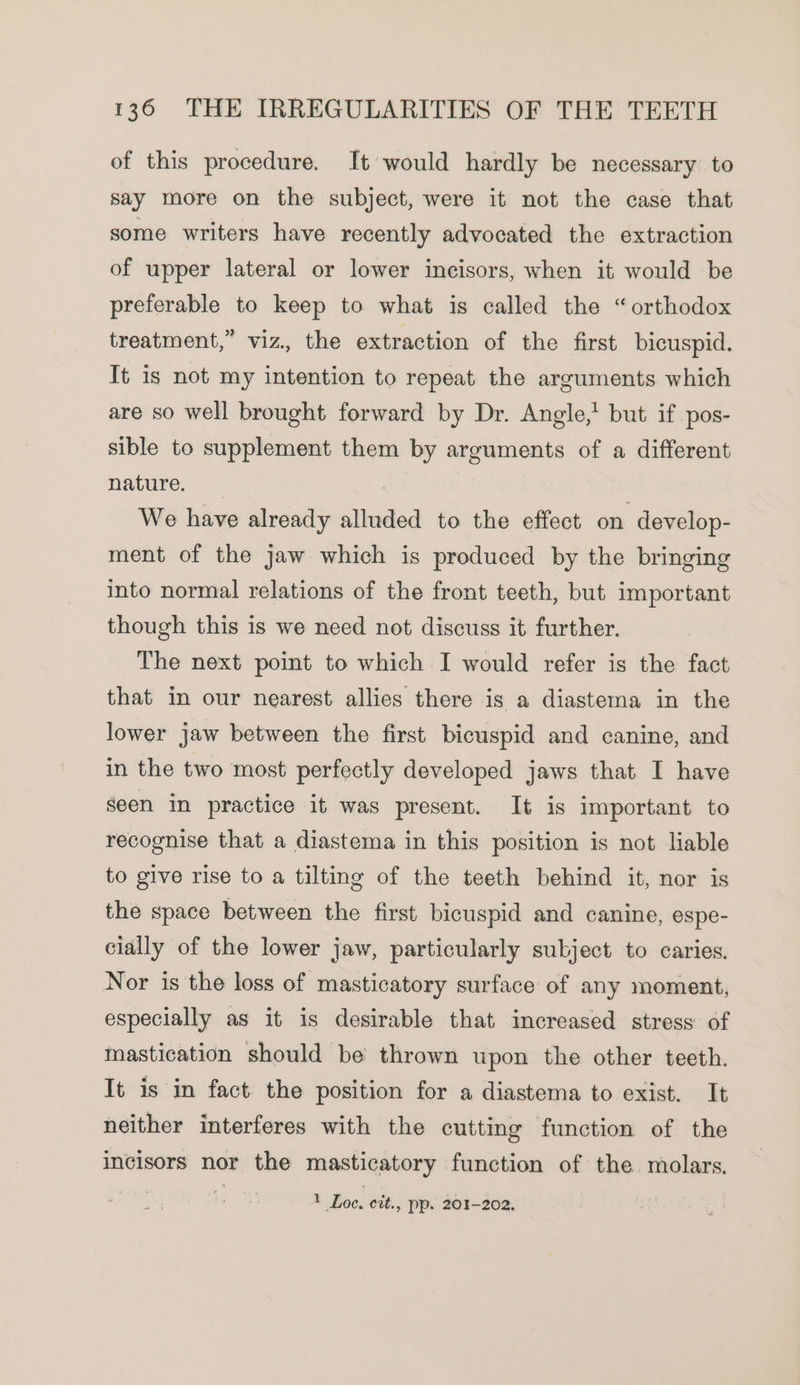 of this procedure. It would hardly be necessary to say more on the subject, were it not the case that some writers have recently advocated the extraction of upper lateral or lower incisors, when it would be preferable to keep to what is called the “orthodox treatment,” viz. the extraction of the first bicuspid. It is not my intention to repeat the arguments which are so well brought forward by Dr. Angle,’ but if pos- sible to supplement them by arguments of a different nature. — We have already alluded to the effect on develop- ment of the jaw which is produced by the bringing into normal relations of the front teeth, but important though this is we need not discuss it further. The next point to which I would refer is the fact that in our nearest allies there is a diastema in the lower jaw between the first bicuspid and canine, and in the two most perfectly developed jaws that I have seen in practice it was present. It is important to recognise that a diastema in this position is not liable to give rise to a tilting of the teeth behind it, nor is the space between the first bicuspid and canine, espe- cially of the lower jaw, particularly subject to caries. Nor is the loss of masticatory surface of any moment, especially as it is desirable that increased stress of mastication should be thrown upon the other teeth. It is in fact the position for a diastema to exist. It neither interferes with the cutting function of the incisors nor the masticatory function of the molars. * Loc, cit., pp. 201-202.