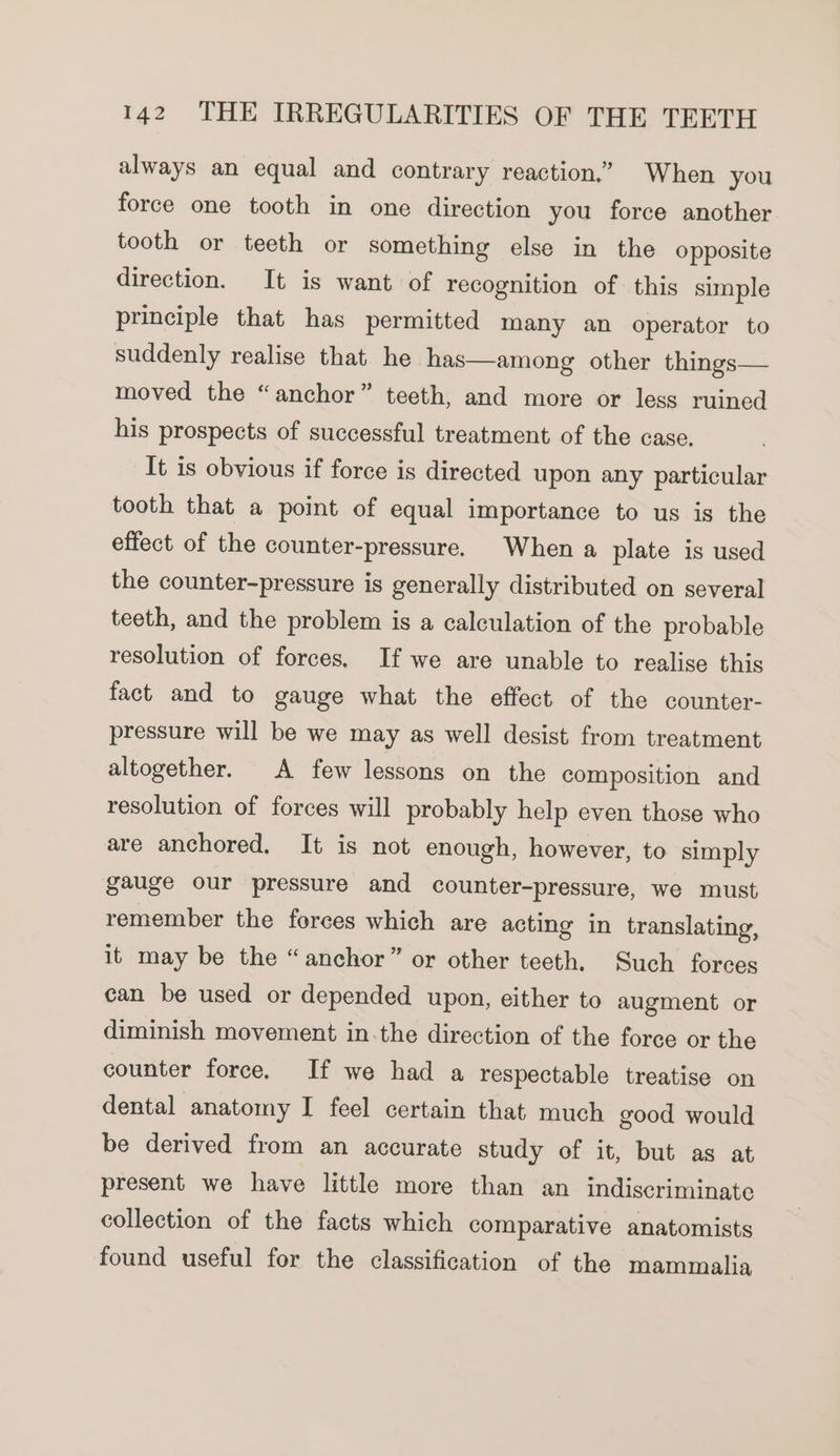 always an equal and contrary reaction.” When you force one tooth in one direction you force another tooth or teeth or something else in the opposite direction. It is want of recognition of this simple principle that has permitted many an operator to suddenly realise that he has—among other things— moved the “anchor” teeth, and more or less ruined his prospects of successful treatment of the case. It is obvious if force is directed upon any particular tooth that a point of equal importance to us is the effect of the counter-pressure. When a plate is used the counter-pressure is generally distributed on several teeth, and the problem is a calculation of the probable resolution of forces. If we are unable to realise this fact and to gauge what the effect of the counter- pressure will be we may as well desist from treatment altogether. A few lessons on the composition and resolution of forces will probably help even those who are anchored, It is not enough, however, to simply gauge our pressure and counter-pressure, we must remember the forces which are acting in translating, it may be the “anchor” or other teeth. Such forces can be used or depended upon, either to augment or diminish movement in.the direction of the force or the counter force. If we had a respectable treatise on dental anatomy I feel certain that much good would be derived from an accurate study of it, but as at present we have little more than an indiscriminate collection of the facts which comparative anatomists found useful for the classification of the mammalia