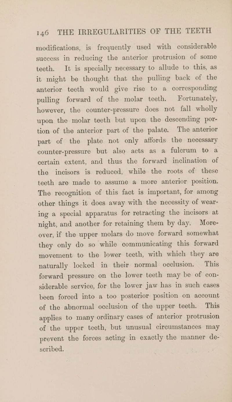 modifications, is frequently used with considerable success in reducing the anterior protrusion of some tecth. It is specially necessary to allude to this, as it might be thought that the pulling back of the anterior teeth would give rise to a corresponding pulling forward of the molar teeth. Fortunately, however, the counter-pressure does not fall wholly upon the molar teeth but upon the descending por- tion of the anterior part of the palate. The anterior part of the plate not only affords the necessary counter-pressure but also acts as a fulcrum to a certain extent, and thus the forward inclination of the incisors is reduced, while the roots of these teeth are made to assume a more anterior position. The recognition of this fact is important, for among other things it does away with the necessity of wear- ing a special apparatus for retracting the incisors at night, and another for retaining them by day. More- over, if the upper molars do move forward somewhat they only do so while communicating this forward movement to the lower teeth, with which they are naturally locked in their normal occlusion. This forward pressure on the lower teeth may be of con- siderable service, for the lower jaw has in such cases been forced into a too posterior position on account of the abnormal occlusion of the upper teeth. This applies to many ordinary cases of anterior protrusion of the upper teeth, but unusual circumstances may prevent the forces acting in exactly the manner de- scribed.