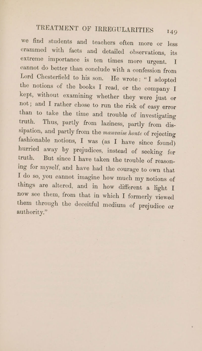 we find students and teachers often more or less crammed with facts and detailed observations, its extreme importance is ten times more urgent. I cannot do better than conclude with a confession from Lord Chesterfield to his son. He wrote: “I adopted the notions of the books I read, or the company I kept, without examining whether they were just or not; and I rather chose to run the risk of easy error than to take the time and trouble of investigating truth. Thus, partly from laziness, partly from dis- sipation, and partly from the mauvaise honte of rejecting fashionable notions, I was (as I have since found) hurried away by prejudices, instead of seeking for truth. But since I have taken the trouble of reason- ing for myself, and have had the courage to own that { do so, you cannot imagine how much my notions of things are altered, and in how different a light I now see them, from that in which I formerly viewed them through the deceitful medium of prejudice or authority.”