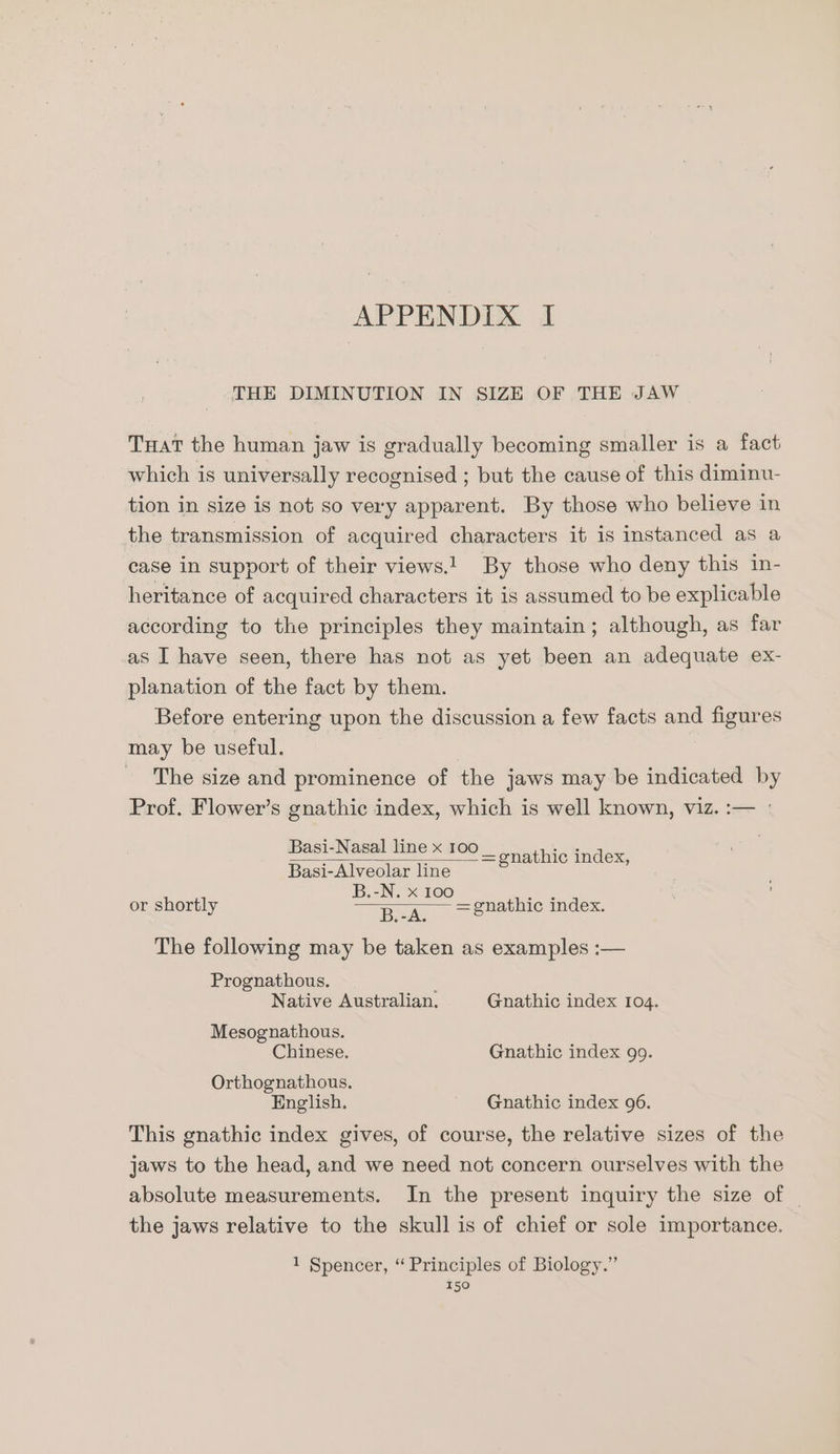 THE DIMINUTION IN SIZE OF THE JAW Tat the human jaw is gradually becoming smaller is a fact which is universally recognised ; but the cause of this diminu- tion in size is not so very apparent. By those who believe in the transmission of acquired characters it is instanced as a case in support of their views! By those who deny this in- heritance of acquired characters it is assumed to be explicable according to the principles they maintain; although, as far as I have seen, there has not as yet been an adequate ex- planation of the fact by them. Before entering upon the discussion a few facts and figures may be useful. The size and prominence of the jaws may be indicated by Prof. Flower’s gnathic index, which is well known, viz. :— : Basi-Nasal line x 100 = thic index, Basi-Alveolar line 2 al on B.-N. or shortly Saas = gnathic index. The following may be taken as examples :— Prognathous. ; Native Australian. Gnathic index 104. Mesognathous. Chinese. Gnathic index 99. Orthognathous, English. Gnathic index 96. This gnathic index gives, of course, the relative sizes of the jaws to the head, and we need not concern ourselves with the absolute measurements. In the present inquiry the size of _ the jaws relative to the skull is of chief or sole importance. 1 Spencer, “ Principles of Biology.”
